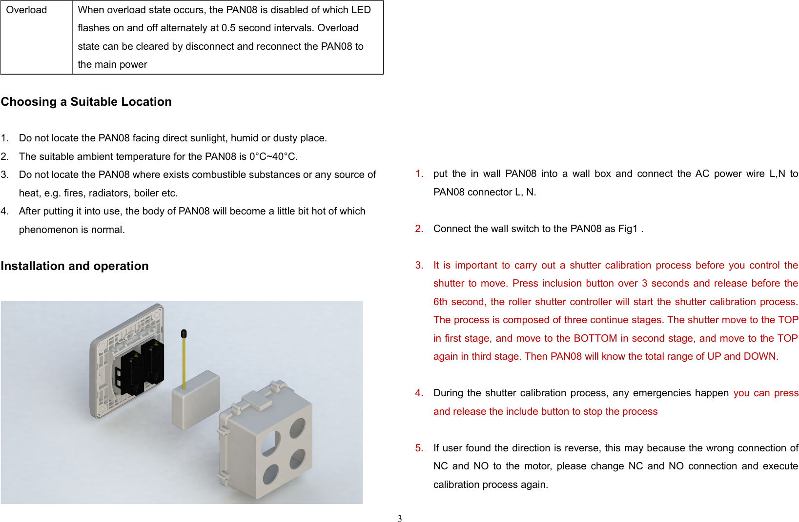 Overload When overload state occurs, the PAN08 is disabled of which LED flashes on and off alternately at 0.5 second intervals. Overload state can be cleared by disconnect and reconnect the PAN08 to the main powerChoosing a Suitable Location1. Do not locate the PAN08 facing direct sunlight, humid or dusty place.2. The suitable ambient temperature for the PAN08 is 0°C~40°C.3. Do not locate the PAN08 where exists combustible substances or any source of heat, e.g. fires, radiators, boiler etc.4. After putting it into use, the body of PAN08 will become a little bit hot of which phenomenon is normal.Installation and operation1. put the in wall PAN08 into a wall box and connect the AC power wire L,N toPAN08 connector L, N.2. Connect the wall switch to the PAN08 as Fig1 .3. It is important to carry out a shutter calibration process before you control theshutter to move. Press inclusion button over 3 seconds and release before the6th second, the roller shutter controller will start the shutter calibration process.The process is composed of three continue stages. The shutter move to the TOPin first stage, and move to the BOTTOM in second stage, and move to the TOPagain in third stage. Then PAN08 will know the total range of UP and DOWN.4. During the shutter calibration process, any emergencies happen  you can pressand release the include button to stop the process 5. If user found the direction is reverse, this may because the wrong connection ofNC and NO to the motor, please change NC and NO connection and executecalibration process again.3