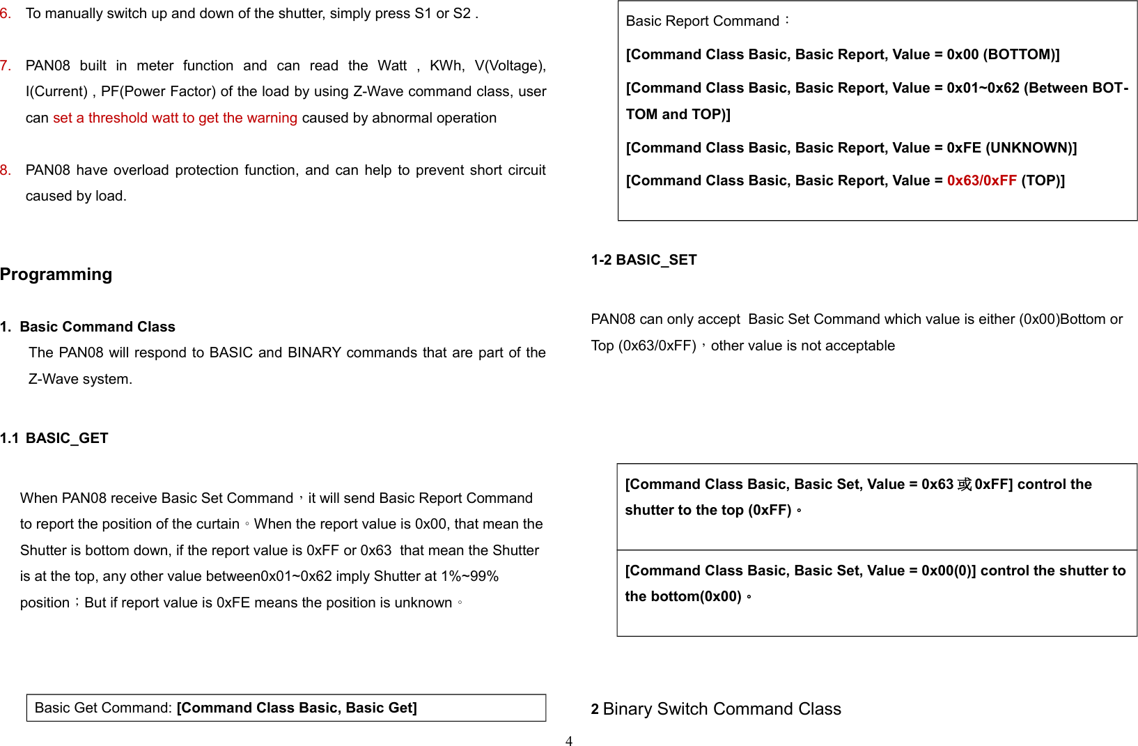 6. To manually switch up and down of the shutter, simply press S1 or S2 .7. PAN08   built   in   meter   function   and   can   read   the   Watt   ,   KWh,   V(Voltage),I(Current) , PF(Power Factor) of the load by using Z-Wave command class, usercan set a threshold watt to get the warning caused by abnormal operation 8. PAN08 have overload protection function, and can help to prevent short circuitcaused by load.Programming1.  Basic Command Class The PAN08 will respond to BASIC and BINARY commands that are part of theZ-Wave system.1.1 BASIC_GET When PAN08 receive Basic Set Command，it will send Basic Report Command to report the position of the curtain。 When the report value is 0x00, that mean the Shutter is bottom down, if the report value is 0xFF or 0x63  that mean the Shutter is at the top, any other value between0x01~0x62 imply Shutter at 1%~99% position；But if report value is 0xFE means the position is unknown。    Basic Get Command: [Command Class Basic, Basic Get]Basic Report Command：[Command Class Basic, Basic Report, Value = 0x00 (BOTTOM)][Command Class Basic, Basic Report, Value = 0x01~0x62 (Between BOT-TOM and TOP)][Command Class Basic, Basic Report, Value = 0xFE (UNKNOWN)][Command Class Basic, Basic Report, Value = 0x63/0xFF (TOP)]1-2 BASIC_SET PAN08 can only accept  Basic Set Command which value is either (0x00)Bottom or Top (0x63/0xFF)，other value is not acceptable  [Command Class Basic, Basic Set, Value = 0x63 或0xFF] control the shutter to the top (0xFF)。[Command Class Basic, Basic Set, Value = 0x00(0)] control the shutter tothe bottom(0x00)。2 Binary Switch Command Class4
