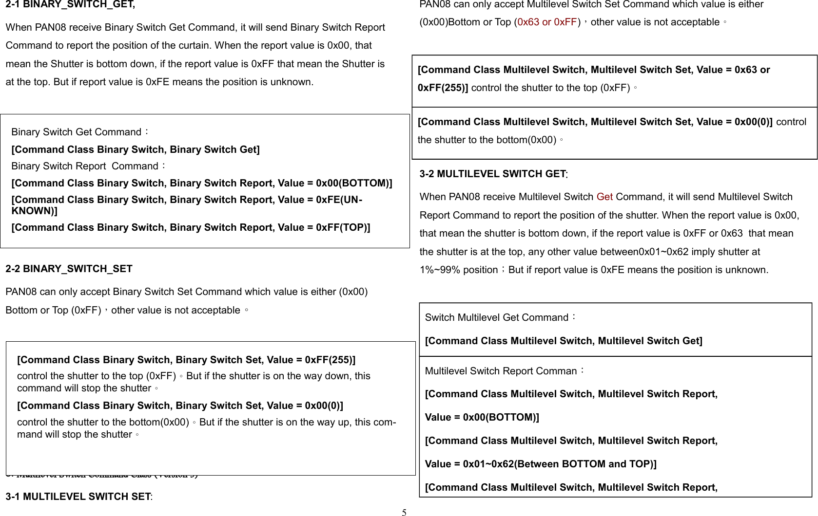 2-1 BINARY_SWITCH_GET,When PAN08 receive Binary Switch Get Command, it will send Binary Switch Report Command to report the position of the curtain. When the report value is 0x00, that mean the Shutter is bottom down, if the report value is 0xFF that mean the Shutter is at the top. But if report value is 0xFE means the position is unknown.2-2 BINARY_SWITCH_SETPAN08 can only accept Binary Switch Set Command which value is either (0x00) Bottom or Top (0xFF)，other value is not acceptable。 3. Multilevel Switch Command Class (Version 3)：3-1 MULTILEVEL SWITCH SET:PAN08 can only accept Multilevel Switch Set Command which value is either (0x00)Bottom or Top (0x63 or 0xFF)，other value is not acceptable。[Command Class Multilevel Switch, Multilevel Switch Set, Value = 0x63 or 0xFF(255)] control the shutter to the top (0xFF)。[Command Class Multilevel Switch, Multilevel Switch Set, Value = 0x00(0)] control the shutter to the bottom(0x00)。3-2 MULTILEVEL SWITCH GET:When PAN08 receive Multilevel Switch Get Command, it will send Multilevel Switch Report Command to report the position of the shutter. When the report value is 0x00, that mean the shutter is bottom down, if the report value is 0xFF or 0x63  that mean the shutter is at the top, any other value between0x01~0x62 imply shutter at 1%~99% position；But if report value is 0xFE means the position is unknown.Switch Multilevel Get Command：[Command Class Multilevel Switch, Multilevel Switch Get]Multilevel Switch Report Comman：[Command Class Multilevel Switch, Multilevel Switch Report, Value = 0x00(BOTTOM)][Command Class Multilevel Switch, Multilevel Switch Report, Value = 0x01~0x62(Between BOTTOM and TOP)][Command Class Multilevel Switch, Multilevel Switch Report, 5Binary Switch Get Command：[Command Class Binary Switch, Binary Switch Get]Binary Switch Report  Command：[Command Class Binary Switch, Binary Switch Report, Value = 0x00(BOTTOM)][Command Class Binary Switch, Binary Switch Report, Value = 0xFE(UN-KNOWN)][Command Class Binary Switch, Binary Switch Report, Value = 0xFF(TOP)][Command Class Binary Switch, Binary Switch Set, Value = 0xFF(255)]control the shutter to the top (0xFF)。But if the shutter is on the way down, this command will stop the shutter。[Command Class Binary Switch, Binary Switch Set, Value = 0x00(0)]control the shutter to the bottom(0x00)。But if the shutter is on the way up, this com-mand will stop the shutter。