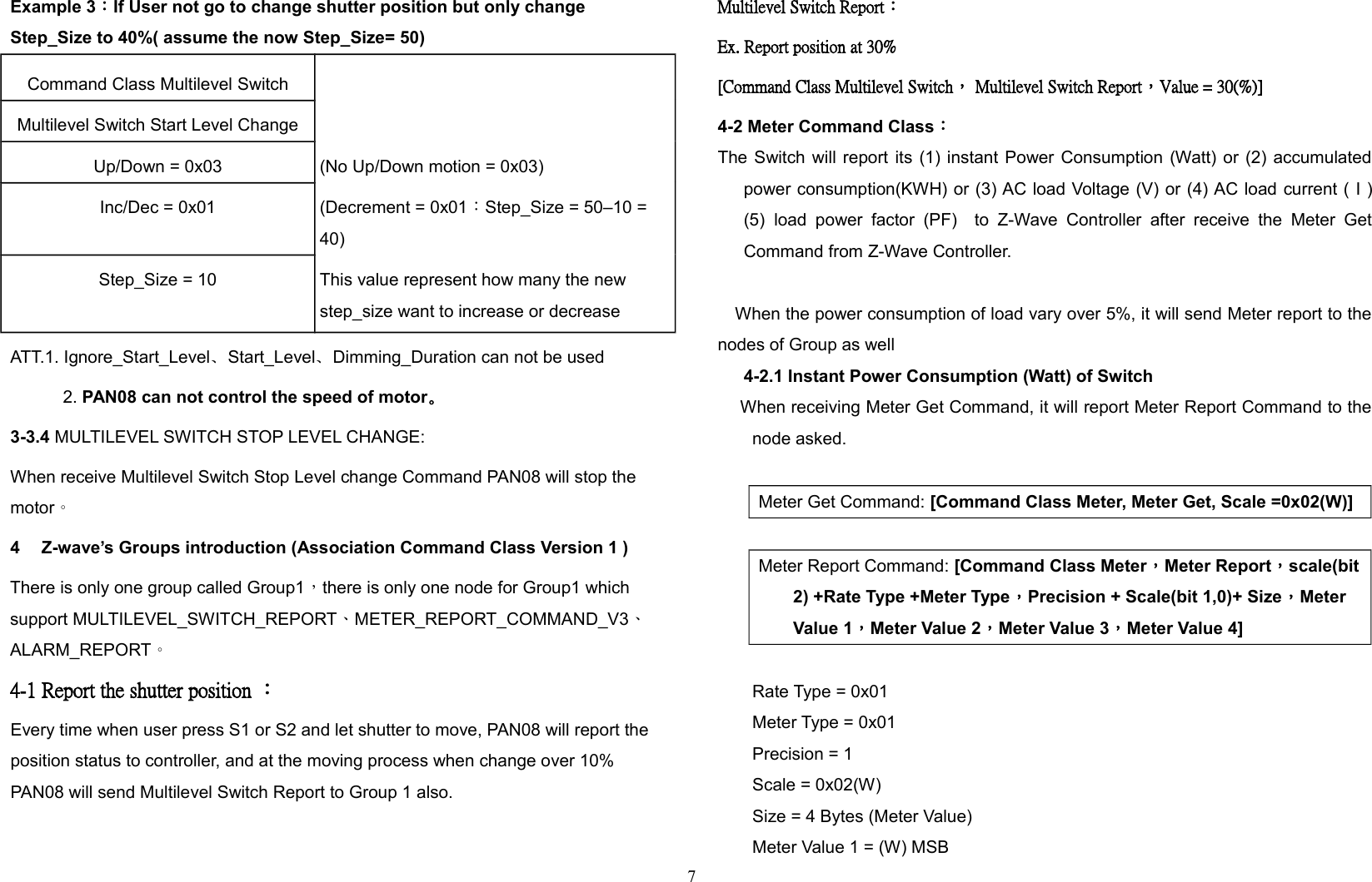 Example 3：If User not go to change shutter position but only change Step_Size to 40%( assume the now Step_Size= 50)Command Class Multilevel SwitchMultilevel Switch Start Level ChangeUp/Down = 0x03 (No Up/Down motion = 0x03)Inc/Dec = 0x01 (Decrement = 0x01：Step_Size = 50–10 = 40)Step_Size = 10 This value represent how many the new step_size want to increase or decreaseATT.1. Ignore_Start_Level、Start_Level、Dimming_Duration can not be used 2. PAN08 can not control the speed of motor。3-3.4 MULTILEVEL SWITCH STOP LEVEL CHANGE:When receive Multilevel Switch Stop Level change Command PAN08 will stop the motor。4 Z-wave’s Groups introduction (Association Command Class Version 1 )There is only one group called Group1，there is only one node for Group1 which support MULTILEVEL_SWITCH_REPORT、METER_REPORT_COMMAND_V3、 ALARM_REPORT。 4-1 Report the shutter position ：Every time when user press S1 or S2 and let shutter to move, PAN08 will report the position status to controller, and at the moving process when change over 10%  PAN08 will send Multilevel Switch Report to Group 1 also.Multilevel Switch Report：Ex. Report position at 30% [Command Class Multilevel Switch， Multilevel Switch Report，Value = 30(%)]4-2 Meter Command Class：The Switch will report its (1) instant Power Consumption (Watt) or (2) accumulatedpower consumption(KWH) or (3) AC load Voltage (V) or (4) AC load current ( I )(5) load  power  factor  (PF)    to  Z-Wave   Controller   after  receive   the   Meter   GetCommand from Z-Wave Controller.When the power consumption of load vary over 5%, it will send Meter report to thenodes of Group as well4-2.1 Instant Power Consumption (Watt) of Switch    When receiving Meter Get Command, it will report Meter Report Command to thenode asked.Meter Get Command: [Command Class Meter, Meter Get, Scale =0x02(W)] Meter Report Command: [Command Class Meter，Meter Report，scale(bit2) +Rate Type +Meter Type，Precision + Scale(bit 1,0)+ Size，Meter Value 1，Meter Value 2，Meter Value 3，Meter Value 4]Rate Type = 0x01Meter Type = 0x01Precision = 1Scale = 0x02(W)Size = 4 Bytes (Meter Value)Meter Value 1 = (W) MSB7