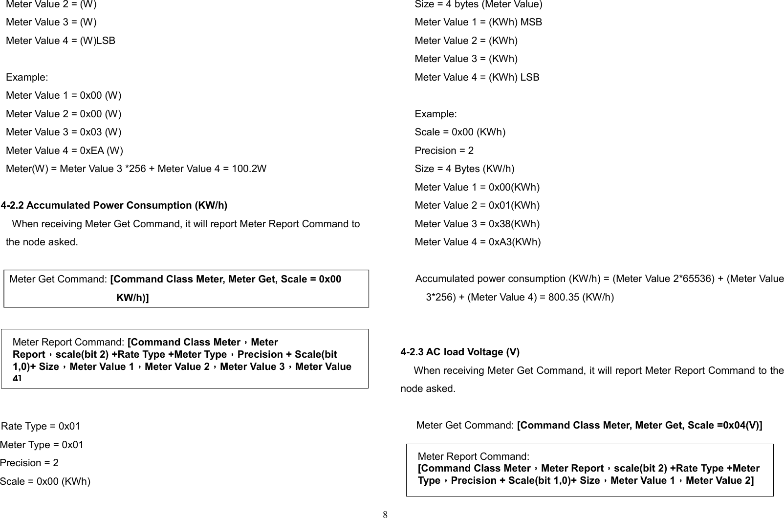 Meter Value 2 = (W)Meter Value 3 = (W)Meter Value 4 = (W)LSBExample:Meter Value 1 = 0x00 (W)Meter Value 2 = 0x00 (W)Meter Value 3 = 0x03 (W)Meter Value 4 = 0xEA (W)Meter(W) = Meter Value 3 *256 + Meter Value 4 = 100.2W4-2.2 Accumulated Power Consumption (KW/h)When receiving Meter Get Command, it will report Meter Report Command tothe node asked.Meter Get Command: [Command Class Meter, Meter Get, Scale = 0x00 KW/h)]    Rate Type = 0x01     Meter Type = 0x01     Precision = 2     Scale = 0x00 (KWh)     Size = 4 bytes (Meter Value)     Meter Value 1 = (KWh) MSB     Meter Value 2 = (KWh)      Meter Value 3 = (KWh)     Meter Value 4 = (KWh) LSB     Example:     Scale = 0x00 (KWh)     Precision = 2     Size = 4 Bytes (KW/h)     Meter Value 1 = 0x00(KWh)     Meter Value 2 = 0x01(KWh)     Meter Value 3 = 0x38(KWh)     Meter Value 4 = 0xA3(KWh)     Accumulated power consumption (KW/h) = (Meter Value 2*65536) + (Meter Value3*256) + (Meter Value 4) = 800.35 (KW/h)4-2.3 AC load Voltage (V)    When receiving Meter Get Command, it will report Meter Report Command to thenode asked.  Meter Get Command: [Command Class Meter, Meter Get, Scale =0x04(V)]  8Meter Report Command:[Command Class Meter，Meter Report，scale(bit 2) +Rate Type +MeterType，Precision + Scale(bit 1,0)+ Size，Meter Value 1，Meter Value 2]Meter Report Command: [Command Class Meter，Meter Report，scale(bit 2) +Rate Type +Meter Type，Precision + Scale(bit 1,0)+ Size，Meter Value 1，Meter Value 2，Meter Value 3，Meter Value 4]