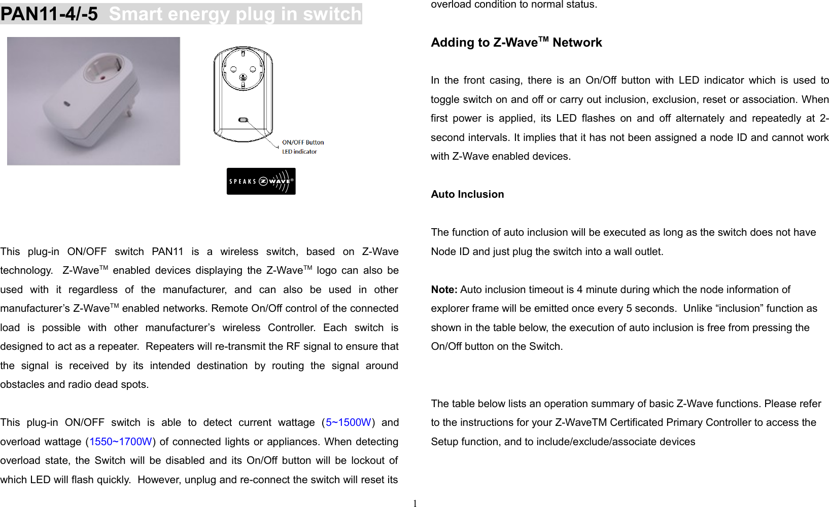 PAN11-4/-5  Smart energy plug in switchP       This   plug-in   ON/OFF   switch   PAN11   is   a   wireless   switch,   based   on   Z-Wavetechnology.   Z-WaveTM  enabled devices displaying the Z-WaveTM  logo can also beused   with   it   regardless   of   the   manufacturer,   and   can   also   be   used   in   othermanufacturer’s Z-WaveTM enabled networks. Remote On/Off control of the connectedload   is   possible   with   other   manufacturer’s   wireless   Controller.   Each   switch   isdesigned to act as a repeater.  Repeaters will re-transmit the RF signal to ensure thatthe   signal   is   received   by   its   intended   destination   by   routing   the   signal   aroundobstacles and radio dead spots. This   plug-in   ON/OFF   switch   is   able   to   detect   current   wattage   (5~1500W)   andoverload wattage (1550~1700W) of connected lights or appliances. When detectingoverload state, the Switch will be disabled and its On/Off button will be lockout ofwhich LED will flash quickly.  However, unplug and re-connect the switch will reset itsoverload condition to normal status.Adding to Z-WaveTM NetworkIn the front casing, there is an On/Off button with LED indicator which is used totoggle switch on and off or carry out inclusion, exclusion, reset or association. Whenfirst power is applied, its  LED flashes on and off alternately and repeatedly at 2-second intervals. It implies that it has not been assigned a node ID and cannot workwith Z-Wave enabled devices. Auto InclusionThe function of auto inclusion will be executed as long as the switch does not haveNode ID and just plug the switch into a wall outlet.Note: Auto inclusion timeout is 4 minute during which the node information of explorer frame will be emitted once every 5 seconds.  Unlike “inclusion” function as shown in the table below, the execution of auto inclusion is free from pressing the On/Off button on the Switch.The table below lists an operation summary of basic Z-Wave functions. Please refer to the instructions for your Z-WaveTM Certificated Primary Controller to access the Setup function, and to include/exclude/associate devices1