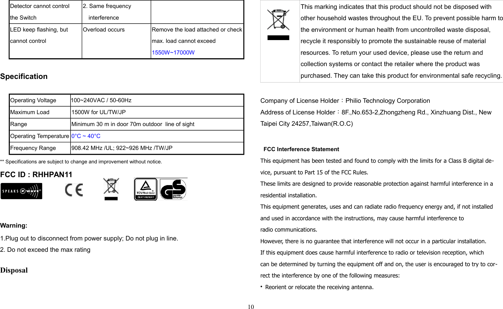 Detector cannot controlthe Switch2. Same frequency interferenceLED keep flashing, but cannot controlOverload occurs Remove the load attached or checkmax. load cannot exceed 1550W~17000WSpecificationOperating Voltage         100~240VAC / 50-60HzMaximum Load 1500W for UL/TW/JPRange Minimum 30 m in door 70m outdoor  line of sightOperating Temperature 0°C ~ 40°CFrequency Range 908.42 MHz /UL; 922~926 MHz /TW/JP** Specifications are subject to change and improvement without notice.              FCC ID : RHHPAN11Warning:1.Plug out to disconnect from power supply; Do not plug in line. 2. Do not exceed the max rating Disposal This marking indicates that this product should not be disposed with other household wastes throughout the EU. To prevent possible harm tothe environment or human health from uncontrolled waste disposal, recycle it responsibly to promote the sustainable reuse of material resources. To return your used device, please use the return and collection systems or contact the retailer where the product was purchased. They can take this product for environmental safe recycling.Company of License Holder：Philio Technology CorporationAddress of License Holder：8F.,No.653-2,Zhongzheng Rd., Xinzhuang Dist., New Taipei City 24257,Taiwan(R.O.C)  FCC Interference StatementThis equipment has been tested and found to comply with the limits for a Class B digital de-vice, pursuant to Part 15 of the FCC Rules. These limits are designed to provide reasonable protection against harmful interference in a residential installation. This equipment generates, uses and can radiate radio frequency energy and, if not installed and used in accordance with the instructions, may cause harmful interference toradio communications. However, there is no guarantee that interference will not occur in a particular installation. If this equipment does cause harmful interference to radio or television reception, whichcan be determined by turning the equipment off and on, the user is encouraged to try to cor-rect the interference by one of the following measures:• Reorient or relocate the receiving antenna.10
