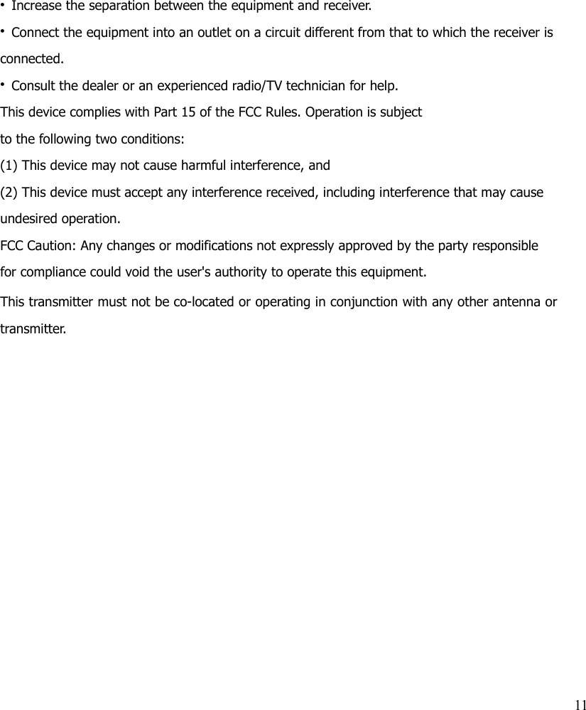 • Increase the separation between the equipment and receiver.• Connect the equipment into an outlet on a circuit different from that to which the receiver is connected.• Consult the dealer or an experienced radio/TV technician for help.This device complies with Part 15 of the FCC Rules. Operation is subjectto the following two conditions:(1) This device may not cause harmful interference, and(2) This device must accept any interference received, including interference that may cause undesired operation.FCC Caution: Any changes or modifications not expressly approved by the party responsible for compliance could void the user&apos;s authority to operate this equipment.This transmitter must not be co-located or operating in conjunction with any other antenna ortransmitter.11