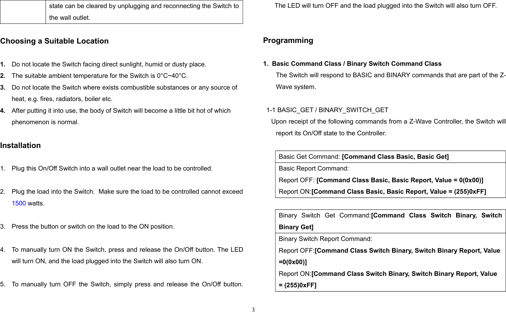 state can be cleared by unplugging and reconnecting the Switch tothe wall outlet.Choosing a Suitable Location1. Do not locate the Switch facing direct sunlight, humid or dusty place.2. The suitable ambient temperature for the Switch is 0°C~40°C.3. Do not locate the Switch where exists combustible substances or any source of heat, e.g. fires, radiators, boiler etc.4. After putting it into use, the body of Switch will become a little bit hot of which phenomenon is normal.Installation1. Plug this On/Off Switch into a wall outlet near the load to be controlled.2. Plug the load into the Switch.  Make sure the load to be controlled cannot exceed1500 watts.3. Press the button or switch on the load to the ON position.4. To manually turn ON the Switch, press and release the On/Off button. The LEDwill turn ON, and the load plugged into the Switch will also turn ON.5. To manually turn OFF the Switch, simply press and release the On/Off button.The LED will turn OFF and the load plugged into the Switch will also turn OFF.Programming1.  Basic Command Class / Binary Switch Command ClassThe Switch will respond to BASIC and BINARY commands that are part of the Z-Wave system.1-1 BASIC_GET / BINARY_SWITCH_GET    Upon receipt of the following commands from a Z-Wave Controller, the Switch willreport its On/Off state to the Controller.Basic Get Command: [Command Class Basic, Basic Get]Basic Report Command:Report OFF: [Command Class Basic, Basic Report, Value = 0(0x00)]Report ON:[Command Class Basic, Basic Report, Value = (255)0xFF]Binary   Switch   Get   Command:[Command   Class   Switch   Binary,   SwitchBinary Get]Binary Switch Report Command:Report OFF:[Command Class Switch Binary, Switch Binary Report, Value=0(0x00)]Report ON:[Command Class Switch Binary, Switch Binary Report, Value = (255)0xFF]3