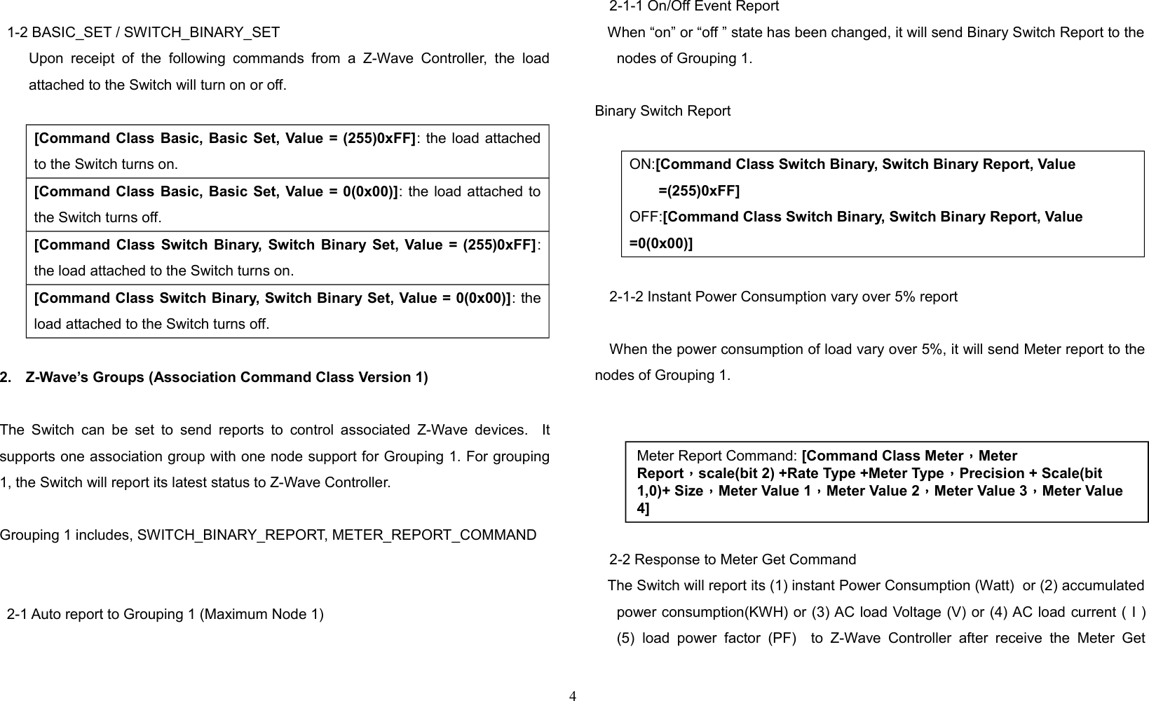 1-2 BASIC_SET / SWITCH_BINARY_SET        Upon  receipt   of  the following   commands   from a  Z-Wave  Controller,   the  loadattached to the Switch will turn on or off.[Command Class Basic, Basic Set, Value = (255)0xFF]: the load attachedto the Switch turns on.[Command Class Basic, Basic Set, Value = 0(0x00)]: the load attached tothe Switch turns off.[Command Class Switch Binary, Switch Binary Set, Value = (255)0xFF]:the load attached to the Switch turns on.[Command Class Switch Binary, Switch Binary Set, Value = 0(0x00)]: theload attached to the Switch turns off.2. Z-Wave’s Groups (Association Command Class Version 1)The Switch can be  set to  send reports to control associated  Z-Wave devices.   Itsupports one association group with one node support for Grouping 1. For grouping1, the Switch will report its latest status to Z-Wave Controller. Grouping 1 includes, SWITCH_BINARY_REPORT, METER_REPORT_COMMAND2-1 Auto report to Grouping 1 (Maximum Node 1)2-1-1 On/Off Event Report    When “on” or “off ” state has been changed, it will send Binary Switch Report to thenodes of Grouping 1.    Binary Switch ReportON:[Command Class Switch Binary, Switch Binary Report, Value =(255)0xFF]OFF:[Command Class Switch Binary, Switch Binary Report, Value =0(0x00)]2-1-2 Instant Power Consumption vary over 5% reportWhen the power consumption of load vary over 5%, it will send Meter report to thenodes of Grouping 1.2-2 Response to Meter Get Command   The Switch will report its (1) instant Power Consumption (Watt)  or (2) accumulatedpower consumption(KWH) or (3) AC load Voltage (V) or (4) AC load current ( I )(5) load power  factor (PF)    to Z-Wave  Controller   after receive  the   Meter  Get4Meter Report Command: [Command Class Meter，Meter Report，scale(bit 2) +Rate Type +Meter Type，Precision + Scale(bit 1,0)+ Size，Meter Value 1，Meter Value 2，Meter Value 3，Meter Value 4]