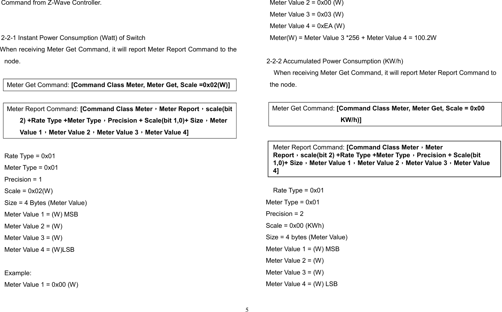 Command from Z-Wave Controller.2-2-1 Instant Power Consumption (Watt) of Switch    When receiving Meter Get Command, it will report Meter Report Command to thenode.Meter Get Command: [Command Class Meter, Meter Get, Scale =0x02(W)] Meter Report Command: [Command Class Meter，Meter Report，scale(bit2) +Rate Type +Meter Type，Precision + Scale(bit 1,0)+ Size，Meter Value 1，Meter Value 2，Meter Value 3，Meter Value 4]Rate Type = 0x01Meter Type = 0x01Precision = 1Scale = 0x02(W)Size = 4 Bytes (Meter Value)Meter Value 1 = (W) MSBMeter Value 2 = (W)Meter Value 3 = (W)Meter Value 4 = (W)LSBExample:Meter Value 1 = 0x00 (W)Meter Value 2 = 0x00 (W)Meter Value 3 = 0x03 (W)Meter Value 4 = 0xEA (W)Meter(W) = Meter Value 3 *256 + Meter Value 4 = 100.2W2-2-2 Accumulated Power Consumption (KW/h)When receiving Meter Get Command, it will report Meter Report Command tothe node.Meter Get Command: [Command Class Meter, Meter Get, Scale = 0x00 KW/h)]    Rate Type = 0x01     Meter Type = 0x01     Precision = 2     Scale = 0x00 (KWh)     Size = 4 bytes (Meter Value)     Meter Value 1 = (W) MSB     Meter Value 2 = (W)      Meter Value 3 = (W)     Meter Value 4 = (W) LSB5Meter Report Command: [Command Class Meter，Meter Report，scale(bit 2) +Rate Type +Meter Type，Precision + Scale(bit 1,0)+ Size，Meter Value 1，Meter Value 2，Meter Value 3，Meter Value 4]