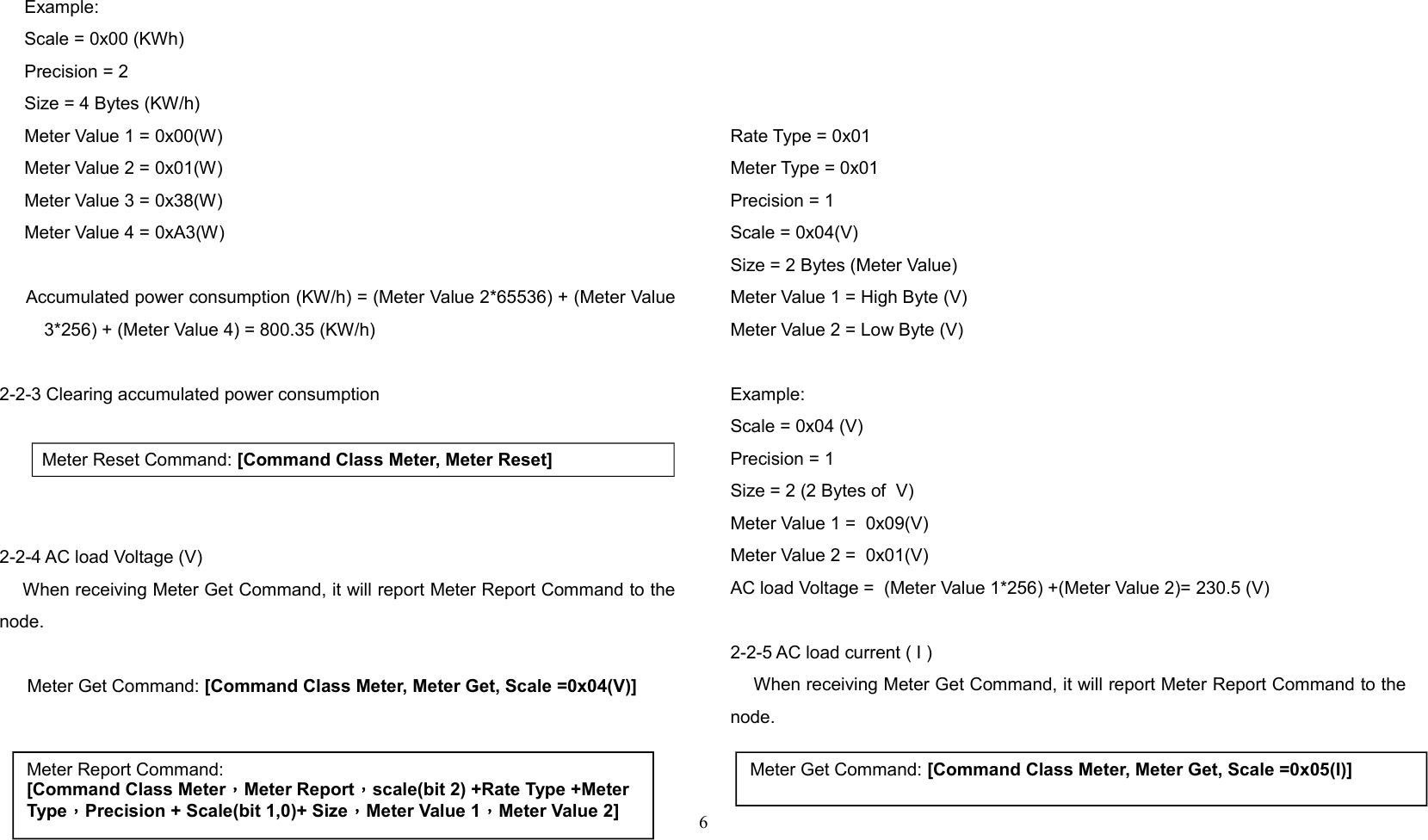      Example:     Scale = 0x00 (KWh)     Precision = 2     Size = 4 Bytes (KW/h)     Meter Value 1 = 0x00(W)     Meter Value 2 = 0x01(W)     Meter Value 3 = 0x38(W)     Meter Value 4 = 0xA3(W)     Accumulated power consumption (KW/h) = (Meter Value 2*65536) + (Meter Value3*256) + (Meter Value 4) = 800.35 (KW/h)2-2-3 Clearing accumulated power consumption   Meter Reset Command: [Command Class Meter, Meter Reset]2-2-4 AC load Voltage (V)    When receiving Meter Get Command, it will report Meter Report Command to thenode.  Meter Get Command: [Command Class Meter, Meter Get, Scale =0x04(V)]  Rate Type = 0x01Meter Type = 0x01Precision = 1Scale = 0x04(V)Size = 2 Bytes (Meter Value)Meter Value 1 = High Byte (V)Meter Value 2 = Low Byte (V)Example:Scale = 0x04 (V)Precision = 1 Size = 2 (2 Bytes of  V)Meter Value 1 =  0x09(V)Meter Value 2 =  0x01(V)AC load Voltage =  (Meter Value 1*256) +(Meter Value 2)= 230.5 (V)2-2-5 AC load current ( I )    When receiving Meter Get Command, it will report Meter Report Command to thenode.6Meter Report Command:[Command Class Meter，Meter Report，scale(bit 2) +Rate Type +Meter Type，Precision + Scale(bit 1,0)+ Size，Meter Value 1，Meter Value 2]Meter Get Command: [Command Class Meter, Meter Get, Scale =0x05(I)]