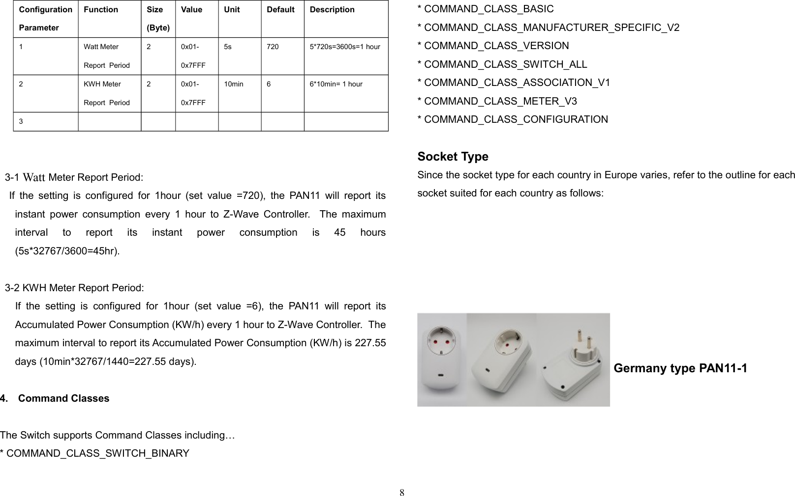 ConfigurationParameterFunction Size(Byte)Value Unit Default Description1 Watt Meter Report  Period2 0x01-0x7FFF5s 720 5*720s=3600s=1 hour2 KWH Meter Report  Period2 0x01-0x7FFF10min 6 6*10min= 1 hour33-1 Watt Meter Report Period:    If the setting is configured for 1hour (set value =720), the PAN11 will report itsinstant power consumption every 1 hour to Z-Wave Controller.   The maximuminterval   to   report   its   instant   power   consumption   is   45   hours(5s*32767/3600=45hr).3-2 KWH Meter Report Period:      If   the  setting   is  configured   for 1hour   (set  value  =6),   the  PAN11   will  report   itsAccumulated Power Consumption (KW/h) every 1 hour to Z-Wave Controller.  Themaximum interval to report its Accumulated Power Consumption (KW/h) is 227.55days (10min*32767/1440=227.55 days).4. Command ClassesThe Switch supports Command Classes including…* COMMAND_CLASS_SWITCH_BINARY* COMMAND_CLASS_BASIC* COMMAND_CLASS_MANUFACTURER_SPECIFIC_V2* COMMAND_CLASS_VERSION* COMMAND_CLASS_SWITCH_ALL* COMMAND_CLASS_ASSOCIATION_V1* COMMAND_CLASS_METER_V3* COMMAND_CLASS_CONFIGURATIONSocket TypeSince the socket type for each country in Europe varies, refer to the outline for each socket suited for each country as follows: Germany type PAN11-18