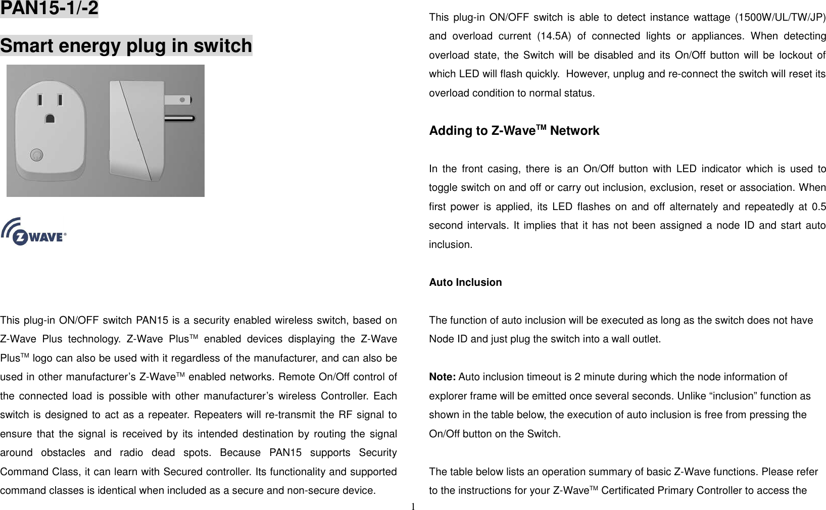 PAN15-1/-2Smart energy plug in switchP   This plug-in ON/OFF switch PAN15 is a security enabled wireless switch, based onZ-Wave Plus technology. Z-Wave PlusTM  enabled devices displaying the Z-WavePlusTM logo can also be used with it regardless of the manufacturer, and can also beused in other manufacturer’s Z-WaveTM enabled networks. Remote On/Off control ofthe connected load is possible with other manufacturer’s wireless Controller. Eachswitch is designed to act as a repeater. Repeaters will re-transmit the RF signal toensure that the signal is received by its intended destination by routing the signalaround   obstacles   and   radio   dead   spots.   Because   PAN15   supports   SecurityCommand Class, it can learn with Secured controller. Its functionality and supportedcommand classes is identical when included as a secure and non-secure device.This plug-in ON/OFF switch is able to detect instance wattage (1500W/UL/TW/JP)and overload current (14.5A) of connected lights or  appliances.  When detectingoverload state, the Switch will be disabled and its On/Off button will be lockout ofwhich LED will flash quickly.  However, unplug and re-connect the switch will reset itsoverload condition to normal status.Adding to Z-WaveTM NetworkIn the front casing, there is an On/Off button with LED indicator which is used totoggle switch on and off or carry out inclusion, exclusion, reset or association. Whenfirst power is applied, its LED flashes on and off alternately and repeatedly at 0.5second intervals. It implies that it has not been assigned a node ID and start autoinclusion. Auto InclusionThe function of auto inclusion will be executed as long as the switch does not haveNode ID and just plug the switch into a wall outlet.Note: Auto inclusion timeout is 2 minute during which the node information of explorer frame will be emitted once several seconds. Unlike “inclusion” function as shown in the table below, the execution of auto inclusion is free from pressing the On/Off button on the Switch.The table below lists an operation summary of basic Z-Wave functions. Please refer to the instructions for your Z-WaveTM Certificated Primary Controller to access the 1