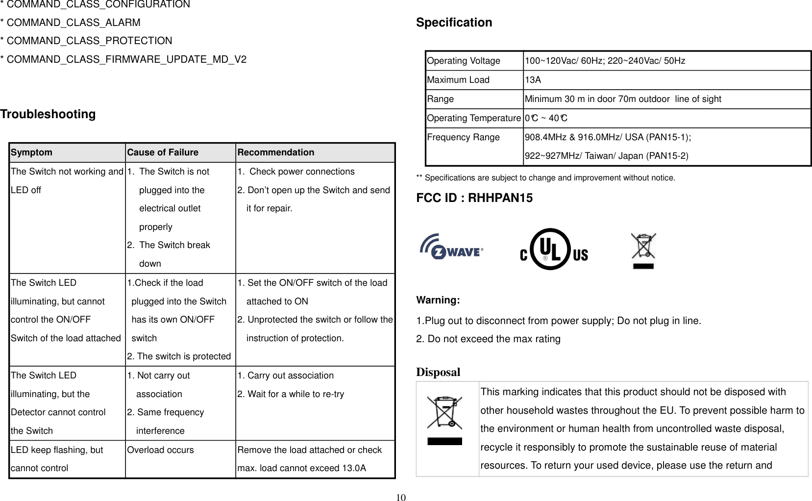 * COMMAND_CLASS_CONFIGURATION * COMMAND_CLASS_ALARM* COMMAND_CLASS_PROTECTION* COMMAND_CLASS_FIRMWARE_UPDATE_MD_V2Troubleshooting                 Symptom Cause of Failure RecommendationThe Switch not working andLED off1. The Switch is not plugged into the electrical outlet properly2. The Switch break down1. Check power connections2. Don’t open up the Switch and send it for repair.The Switch LED illuminating, but cannot control the ON/OFFSwitch of the load attached1.Check if the load plugged into the Switch has its own ON/OFF switch2. The switch is protected1. Set the ON/OFF switch of the load attached to ON2. Unprotected the switch or follow theinstruction of protection.The Switch LED illuminating, but the Detector cannot controlthe Switch1. Not carry out association2. Same frequency interference1. Carry out association2. Wait for a while to re-tryLED keep flashing, but cannot controlOverload occurs Remove the load attached or check max. load cannot exceed 13.0ASpecificationOperating Voltage 100~120Vac/ 60Hz; 220~240Vac/ 50HzMaximum Load 13A Range Minimum 30 m in door 70m outdoor  line of sightOperating Temperature 0°C ~ 40°CFrequency Range 908.4MHz &amp; 916.0MHz/ USA (PAN15-1); 922~927MHz/ Taiwan/ Japan (PAN15-2)** Specifications are subject to change and improvement without notice.              FCC ID : RHHPAN15Warning:1.Plug out to disconnect from power supply; Do not plug in line. 2. Do not exceed the max rating Disposal This marking indicates that this product should not be disposed with other household wastes throughout the EU. To prevent possible harm tothe environment or human health from uncontrolled waste disposal, recycle it responsibly to promote the sustainable reuse of material resources. To return your used device, please use the return and 10