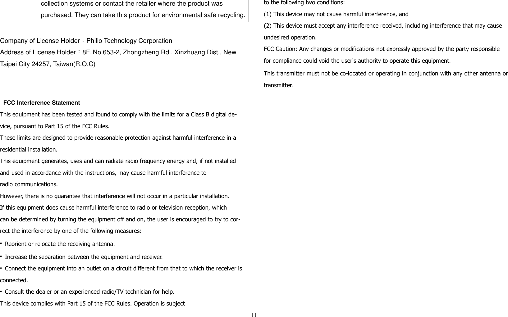 collection systems or contact the retailer where the product was purchased. They can take this product for environmental safe recycling.Company of License Holder：Philio Technology CorporationAddress of License Holder：8F.,No.653-2, Zhongzheng Rd., Xinzhuang Dist., New Taipei City 24257, Taiwan(R.O.C)    FCC Interference StatementThis equipment has been tested and found to comply with the limits for a Class B digital de-vice, pursuant to Part 15 of the FCC Rules. These limits are designed to provide reasonable protection against harmful interference in a residential installation. This equipment generates, uses and can radiate radio frequency energy and, if not installed and used in accordance with the instructions, may cause harmful interference toradio communications. However, there is no guarantee that interference will not occur in a particular installation. If this equipment does cause harmful interference to radio or television reception, whichcan be determined by turning the equipment off and on, the user is encouraged to try to cor-rect the interference by one of the following measures:• Reorient or relocate the receiving antenna.• Increase the separation between the equipment and receiver.• Connect the equipment into an outlet on a circuit different from that to which the receiver is connected.• Consult the dealer or an experienced radio/TV technician for help.This device complies with Part 15 of the FCC Rules. Operation is subjectto the following two conditions:(1) This device may not cause harmful interference, and(2) This device must accept any interference received, including interference that may cause undesired operation.FCC Caution: Any changes or modifications not expressly approved by the party responsible for compliance could void the user&apos;s authority to operate this equipment.This transmitter must not be co-located or operating in conjunction with any other antenna ortransmitter.11