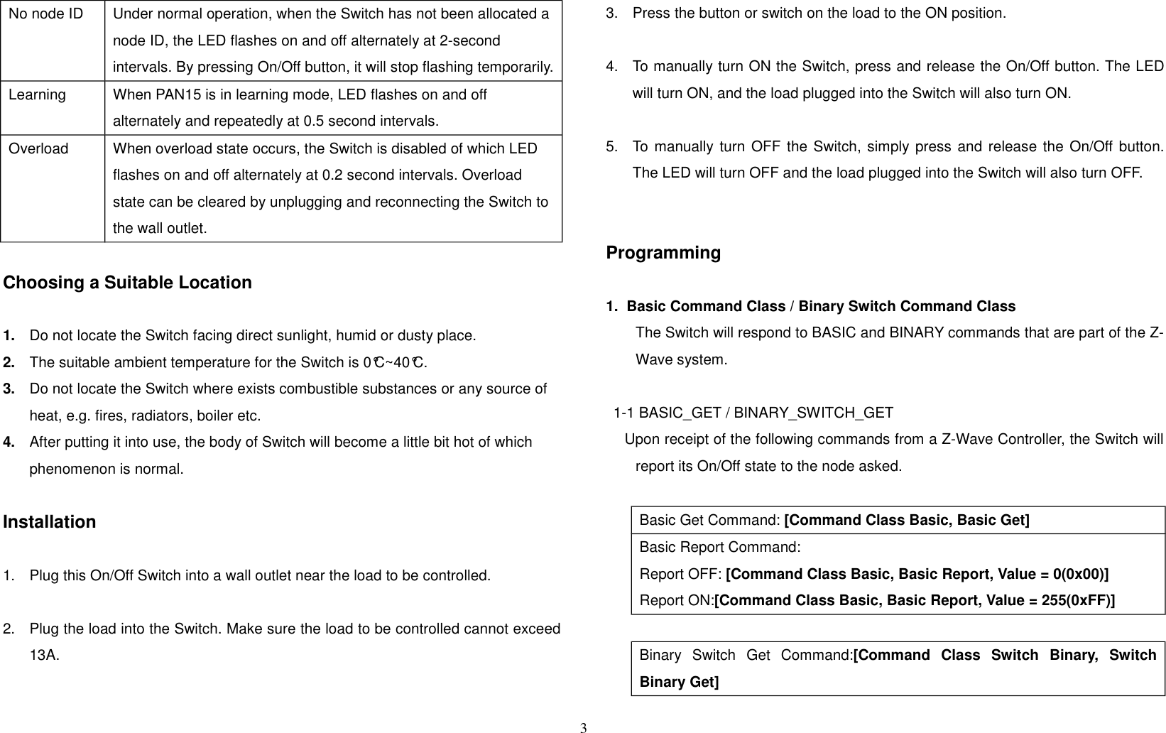 No node ID Under normal operation, when the Switch has not been allocated a node ID, the LED flashes on and off alternately at 2-second intervals. By pressing On/Off button, it will stop flashing temporarily.Learning When PAN15 is in learning mode, LED flashes on and off alternately and repeatedly at 0.5 second intervals.Overload When overload state occurs, the Switch is disabled of which LED flashes on and off alternately at 0.2 second intervals. Overload state can be cleared by unplugging and reconnecting the Switch to the wall outlet.Choosing a Suitable Location1. Do not locate the Switch facing direct sunlight, humid or dusty place.2. The suitable ambient temperature for the Switch is 0°C~40°C.3. Do not locate the Switch where exists combustible substances or any source of heat, e.g. fires, radiators, boiler etc.4. After putting it into use, the body of Switch will become a little bit hot of which phenomenon is normal.Installation1. Plug this On/Off Switch into a wall outlet near the load to be controlled.2. Plug the load into the Switch. Make sure the load to be controlled cannot exceed13A.3. Press the button or switch on the load to the ON position.4. To manually turn ON the Switch, press and release the On/Off button. The LEDwill turn ON, and the load plugged into the Switch will also turn ON.5. To manually turn OFF the Switch, simply press and release the On/Off button.The LED will turn OFF and the load plugged into the Switch will also turn OFF.Programming1.  Basic Command Class / Binary Switch Command ClassThe Switch will respond to BASIC and BINARY commands that are part of the Z-Wave system.1-1 BASIC_GET / BINARY_SWITCH_GET    Upon receipt of the following commands from a Z-Wave Controller, the Switch willreport its On/Off state to the node asked.Basic Get Command: [Command Class Basic, Basic Get]Basic Report Command:Report OFF: [Command Class Basic, Basic Report, Value = 0(0x00)]Report ON:[Command Class Basic, Basic Report, Value = 255(0xFF)]Binary   Switch   Get   Command:[Command   Class   Switch   Binary,   SwitchBinary Get]3