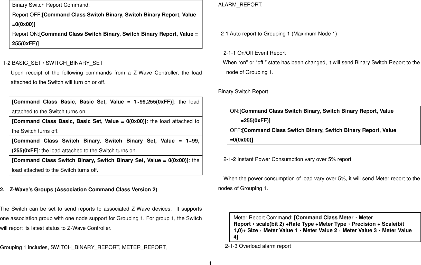 Binary Switch Report Command:Report OFF:[Command Class Switch Binary, Switch Binary Report, Value =0(0x00)]Report ON:[Command Class Switch Binary, Switch Binary Report, Value =255(0xFF)]1-2 BASIC_SET / SWITCH_BINARY_SET        Upon receipt of the following commands from a Z-Wave Controller, the loadattached to the Switch will turn on or off.[Command   Class   Basic,   Basic  Set,   Value   =   1~99,255(0xFF)]:   the   loadattached to the Switch turns on.[Command Class Basic, Basic Set, Value = 0(0x00)]: the load attached tothe Switch turns off.[Command   Class   Switch   Binary,   Switch   Binary   Set,   Value   =   1~99,(255)0xFF]: the load attached to the Switch turns on.[Command Class Switch Binary, Switch Binary Set, Value = 0(0x00)]: theload attached to the Switch turns off.2. Z-Wave’s Groups (Association Command Class Version 2)The Switch can be set to send reports to associated Z-Wave devices.  It supportsone association group with one node support for Grouping 1. For group 1, the Switchwill report its latest status to Z-Wave Controller. Grouping 1 includes, SWITCH_BINARY_REPORT, METER_REPORT, ALARM_REPORT.2-1 Auto report to Grouping 1 (Maximum Node 1)2-1-1 On/Off Event Report    When “on” or “off ” state has been changed, it will send Binary Switch Report to thenode of Grouping 1.    Binary Switch ReportON:[Command Class Switch Binary, Switch Binary Report, Value =255(0xFF)]OFF:[Command Class Switch Binary, Switch Binary Report, Value =0(0x00)]2-1-2 Instant Power Consumption vary over 5% reportWhen the power consumption of load vary over 5%, it will send Meter report to thenodes of Grouping 1. 2-1-3 Overload alarm report4Meter Report Command: [Command Class Meter，，，，Meter Report，，，，scale(bit 2) +Rate Type +Meter Type，，，，Precision + Scale(bit 1,0)+ Size，，，，Meter Value 1，，，，Meter Value 2，，，，Meter Value 3，，，，Meter Value 4]