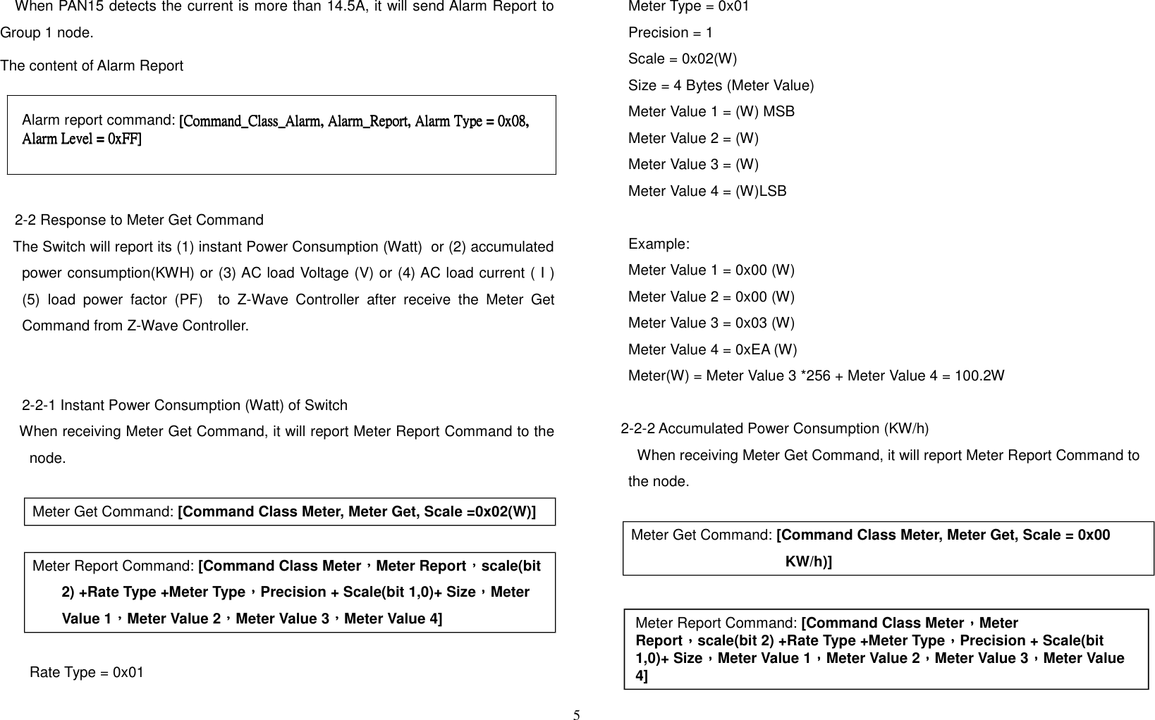 When PAN15 detects the current is more than 14.5A, it will send Alarm Report toGroup 1 node. The content of Alarm Report 2-2 Response to Meter Get Command   The Switch will report its (1) instant Power Consumption (Watt)  or (2) accumulatedpower consumption(KWH) or (3) AC load Voltage (V) or (4) AC load current ( I )(5) load power factor (PF)   to Z-Wave Controller after receive the Meter GetCommand from Z-Wave Controller.2-2-1 Instant Power Consumption (Watt) of Switch    When receiving Meter Get Command, it will report Meter Report Command to thenode.Meter Get Command: [Command Class Meter, Meter Get, Scale =0x02(W)] Meter Report Command: [Command Class Meter，，，，Meter Report，，，，scale(bit 2) +Rate Type +Meter Type，，，，Precision + Scale(bit 1,0)+ Size，，，，Meter Value 1，，，，Meter Value 2，，，，Meter Value 3，，，，Meter Value 4]Rate Type = 0x01Meter Type = 0x01Precision = 1Scale = 0x02(W)Size = 4 Bytes (Meter Value)Meter Value 1 = (W) MSBMeter Value 2 = (W)Meter Value 3 = (W)Meter Value 4 = (W)LSBExample:Meter Value 1 = 0x00 (W)Meter Value 2 = 0x00 (W)Meter Value 3 = 0x03 (W)Meter Value 4 = 0xEA (W)Meter(W) = Meter Value 3 *256 + Meter Value 4 = 100.2W2-2-2 Accumulated Power Consumption (KW/h)When receiving Meter Get Command, it will report Meter Report Command tothe node.Meter Get Command: [Command Class Meter, Meter Get, Scale = 0x00 KW/h)]    5Meter Report Command: [Command Class Meter，，，，Meter Report，，，，scale(bit 2) +Rate Type +Meter Type，，，，Precision + Scale(bit 1,0)+ Size，，，，Meter Value 1，，，，Meter Value 2，，，，Meter Value 3，，，，Meter Value 4]Alarm report command: [Command_Class_Alarm, Alarm_Report, Alarm Type = 0x08,  [Command_Class_Alarm, Alarm_Report, Alarm Type = 0x08,  [Command_Class_Alarm, Alarm_Report, Alarm Type = 0x08,  [Command_Class_Alarm, Alarm_Report, Alarm Type = 0x08, Alarm Level =Alarm Level =Alarm Level =Alarm Level = 0xFF] 0xFF] 0xFF] 0xFF]