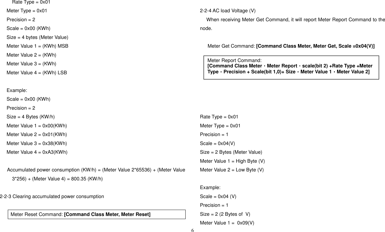 Rate Type = 0x01     Meter Type = 0x01     Precision = 2     Scale = 0x00 (KWh)     Size = 4 bytes (Meter Value)     Meter Value 1 = (KWh) MSB     Meter Value 2 = (KWh)      Meter Value 3 = (KWh)     Meter Value 4 = (KWh) LSB     Example:     Scale = 0x00 (KWh)     Precision = 2     Size = 4 Bytes (KW/h)     Meter Value 1 = 0x00(KWh)     Meter Value 2 = 0x01(KWh)     Meter Value 3 = 0x38(KWh)     Meter Value 4 = 0xA3(KWh)     Accumulated power consumption (KW/h) = (Meter Value 2*65536) + (Meter Value3*256) + (Meter Value 4) = 800.35 (KW/h)2-2-3 Clearing accumulated power consumption   Meter Reset Command: [Command Class Meter, Meter Reset]2-2-4 AC load Voltage (V)    When receiving Meter Get Command, it will report Meter Report Command to thenode.  Meter Get Command: [Command Class Meter, Meter Get, Scale =0x04(V)]  Rate Type = 0x01Meter Type = 0x01Precision = 1Scale = 0x04(V)Size = 2 Bytes (Meter Value)Meter Value 1 = High Byte (V)Meter Value 2 = Low Byte (V)Example:Scale = 0x04 (V)Precision = 1 Size = 2 (2 Bytes of  V)Meter Value 1 =  0x09(V)6Meter Report Command:[Command Class Meter，，，，Meter Report，，，，scale(bit 2) +Rate Type +Meter Type，，，，Precision + Scale(bit 1,0)+ Size，，，，Meter Value 1，，，，Meter Value 2]