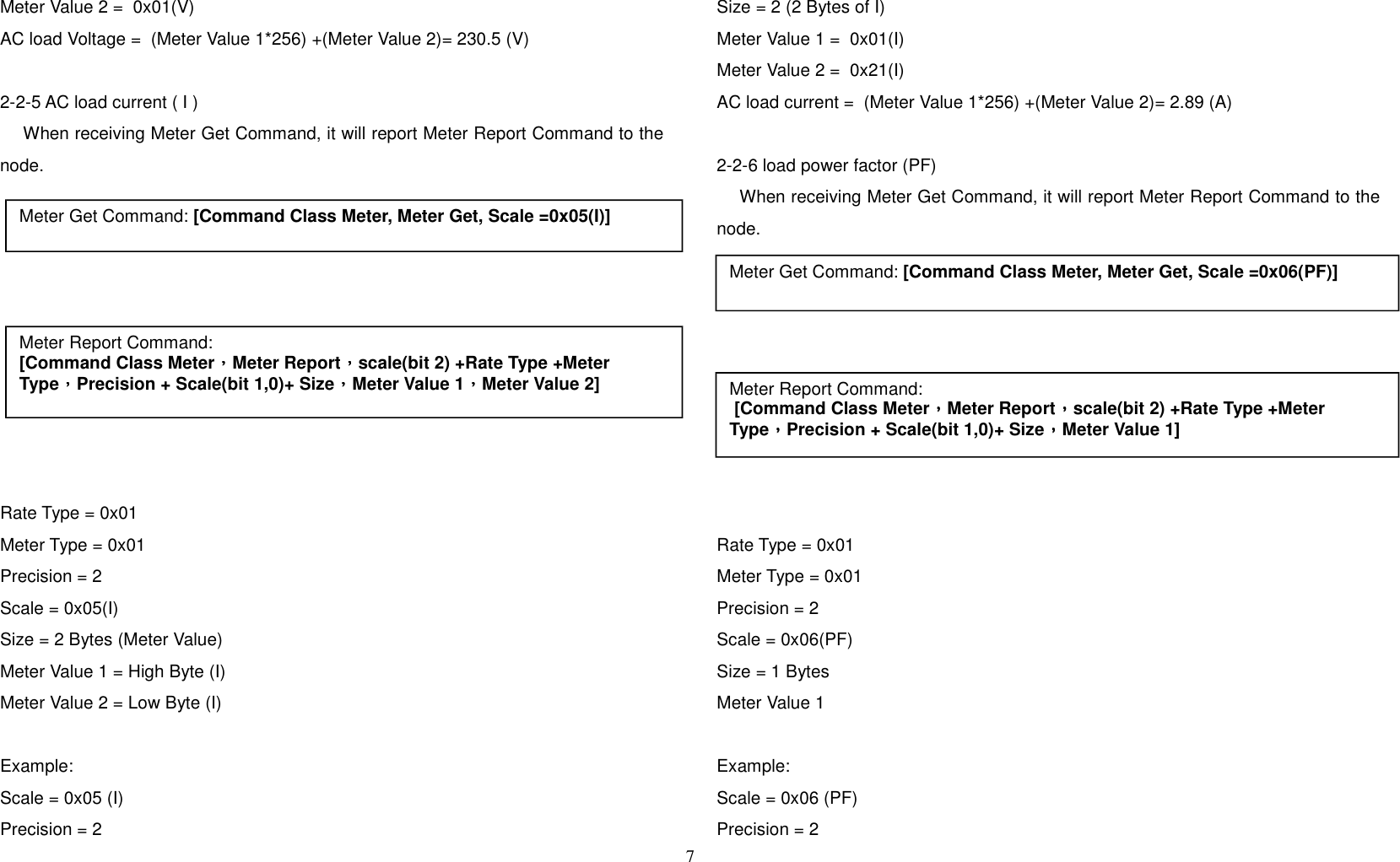 Meter Value 2 =  0x01(V)AC load Voltage =  (Meter Value 1*256) +(Meter Value 2)= 230.5 (V)2-2-5 AC load current ( I )    When receiving Meter Get Command, it will report Meter Report Command to thenode.  Rate Type = 0x01Meter Type = 0x01Precision = 2Scale = 0x05(I)Size = 2 Bytes (Meter Value)Meter Value 1 = High Byte (I)Meter Value 2 = Low Byte (I)Example:Scale = 0x05 (I)Precision = 2 Size = 2 (2 Bytes of I)Meter Value 1 =  0x01(I)Meter Value 2 =  0x21(I)AC load current =  (Meter Value 1*256) +(Meter Value 2)= 2.89 (A)2-2-6 load power factor (PF)    When receiving Meter Get Command, it will report Meter Report Command to thenode.Rate Type = 0x01Meter Type = 0x01Precision = 2Scale = 0x06(PF)Size = 1 Bytes Meter Value 1 Example:Scale = 0x06 (PF)Precision = 27Meter Get Command: [Command Class Meter, Meter Get, Scale =0x05(I)]Meter Report Command:[Command Class Meter，，，，Meter Report，，，，scale(bit 2) +Rate Type +Meter Type，，，，Precision + Scale(bit 1,0)+ Size，，，，Meter Value 1，，，，Meter Value 2]Meter Get Command: [Command Class Meter, Meter Get, Scale =0x06(PF)]Meter Report Command: [Command Class Meter，，，，Meter Report，，，，scale(bit 2) +Rate Type +Meter Type，，，，Precision + Scale(bit 1,0)+ Size，，，，Meter Value 1]