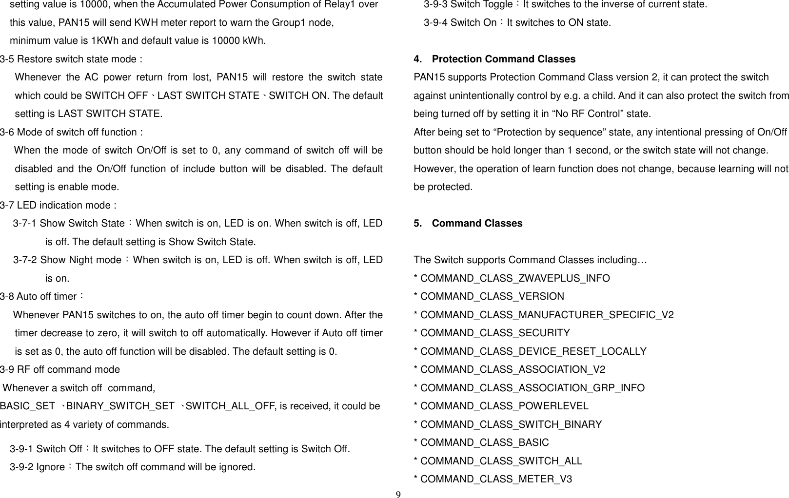 setting value is 10000, when the Accumulated Power Consumption of Relay1 over this value, PAN15 will send KWH meter report to warn the Group1 node,minimum value is 1KWh and default value is 10000 kWh.3-5 Restore switch state mode :  Whenever the AC power return from lost, PAN15 will restore the switch statewhich could be SWITCH OFF、LAST SWITCH STATE、SWITCH ON. The defaultsetting is LAST SWITCH STATE.3-6 Mode of switch off function : When the mode of switch On/Off is set to 0, any command of switch off will bedisabled and the On/Off function of include button will be disabled. The defaultsetting is enable mode. 3-7 LED indication mode : 3-7-1 Show Switch State：When switch is on, LED is on. When switch is off, LEDis off. The default setting is Show Switch State. 3-7-2 Show Night mode：When switch is on, LED is off. When switch is off, LEDis on.3-8 Auto off timer： Whenever PAN15 switches to on, the auto off timer begin to count down. After thetimer decrease to zero, it will switch to off automatically. However if Auto off timeris set as 0, the auto off function will be disabled. The default setting is 0.3-9 RF off command mode Whenever a switch off  command, BASIC_SET 、BINARY_SWITCH_SET 、SWITCH_ALL_OFF, is received, it could be interpreted as 4 variety of commands. 3-9-1 Switch Off：It switches to OFF state. The default setting is Switch Off.3-9-2 Ignore：The switch off command will be ignored.3-9-3 Switch Toggle：It switches to the inverse of current state.3-9-4 Switch On：It switches to ON state.4. Protection Command ClassesPAN15 supports Protection Command Class version 2, it can protect the switch against unintentionally control by e.g. a child. And it can also protect the switch from being turned off by setting it in “No RF Control” state. After being set to “Protection by sequence” state, any intentional pressing of On/Off button should be hold longer than 1 second, or the switch state will not change. However, the operation of learn function does not change, because learning will not be protected.  5. Command ClassesThe Switch supports Command Classes including…* COMMAND_CLASS_ZWAVEPLUS_INFO* COMMAND_CLASS_VERSION* COMMAND_CLASS_MANUFACTURER_SPECIFIC_V2* COMMAND_CLASS_SECURITY* COMMAND_CLASS_DEVICE_RESET_LOCALLY* COMMAND_CLASS_ASSOCIATION_V2* COMMAND_CLASS_ASSOCIATION_GRP_INFO* COMMAND_CLASS_POWERLEVEL* COMMAND_CLASS_SWITCH_BINARY* COMMAND_CLASS_BASIC* COMMAND_CLASS_SWITCH_ALL* COMMAND_CLASS_METER_V39