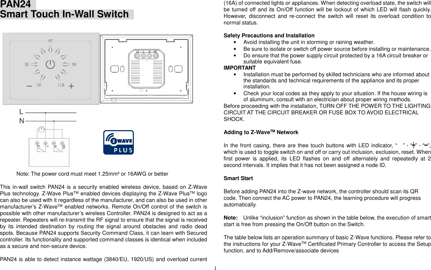 1  PAN24   Smart Touch In-Wall Switch                  Note: The power cord must meet 1.25mm² or 16AWG or better    This in-wall switch PAN24 is a security enabled wireless device, based on Z-Wave Plus technology. Z-Wave PlusTM enabled devices displaying the Z-Wave PlusTM logo can also be used with it regardless of the manufacturer, and can also be used in other manufacturer’s Z-WaveTM enabled networks. Remote On/Off control of the switch is possible with other manufacturer’s wireless Controller. PAN24 is designed to act as a repeater. Repeaters will re-transmit the RF signal to ensure that the signal is received by  its  intended  destination  by  routing  the  signal  around  obstacles  and  radio  dead spots. Because PAN24 supports Security Command Class, it can learn with Secured controller. Its functionality and supported command classes is identical when included as a secure and non-secure device.  PAN24 is able to detect instance wattage (3840/EU, 1920/US) and overload current (16A) of connected lights or appliances. When detecting overload state, the switch will be turned off and its On/Off function will be lockout of which LED will flash quickly.   However,  disconnect  and  re-connect  the  switch  will  reset  its  overload  condition  to normal status.  Safety Precautions and Installation   •  Avoid installing the unit in storming or raining weather.   •  Be sure to isolate or switch off power source before installing or maintenance.   •  Do ensure that the power supply circuit protected by a 16A circuit breaker or suitable equivalent fuse.   IMPORTANT •  Installation must be performed by skilled technicians who are informed about the standards and technical requirements of the appliance and its proper installation.   •  Check your local codes as they apply to your situation. If the house wiring is of aluminum, consult with an electrician about proper wiring methods.   Before proceeding with the installation, TURN OFF THE POWER TO THE LIGHTING CIRCUIT AT THE CIRCUIT BREAKER OR FUSE BOX TO AVOID ELECTRICAL SHOCK.      Adding to Z-WaveTM Network  In the front casing, there are thee touch buttons with LED indicator, “”、“┿”、“━”, which is used to toggle switch on and off or carry out inclusion, exclusion, reset. When first  power  is  applied,  its  LED  flashes  on  and  off  alternately  and  repeatedly  at  2 second intervals. It implies that it has not been assigned a node ID.    Smart Start  Before adding PAN24 into the Z-wave network, the controller should scan its QR code. Then connect the AC power to PAN24, the learning procedure will progress automatically.  Note:    Unlike “inclusion” function as shown in the table below, the execution of smart start is free from pressing the On/Off button on the Switch.  The table below lists an operation summary of basic Z-Wave functions. Please refer to the instructions for your Z-WaveTM Certificated Primary Controller to access the Setup function, and to Add/Remove/associate devices  