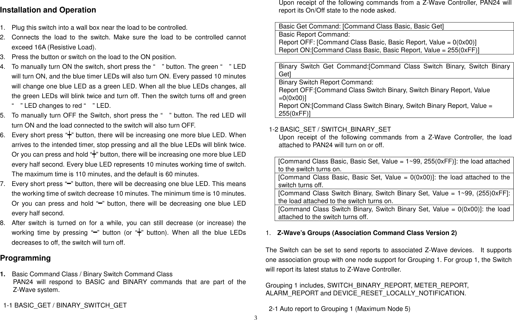 3   Installation and Operation  1.  Plug this switch into a wall box near the load to be controlled. 2.  Connects  the  load  to  the  switch.  Make  sure  the  load  to  be  controlled  cannot exceed 16A (Resistive Load). 3.  Press the button or switch on the load to the ON position. 4.  To manually turn ON the switch, short press the “” button. The green “” LED will turn ON, and the blue timer LEDs will also turn ON. Every passed 10 minutes will change one blue LED as a green LED. When all the blue LEDs changes, all the green LEDs will blink twice and turn off. Then the switch turns off and green “” LED changes to red “” LED. 5.  To manually turn OFF the Switch, short press the “” button. The red LED will turn ON and the load connected to the switch will also turn OFF. 6.  Every short press “┿” button, there will be increasing one more blue LED. When arrives to the intended timer, stop pressing and all the blue LEDs will blink twice. Or you can press and hold “┿” button, there will be increasing one more blue LED every half second. Every blue LED represents 10 minutes working time of switch. The maximum time is 110 minutes, and the default is 60 minutes.   7.  Every short press “━” button, there will be decreasing one blue LED. This means the working time of switch decrease 10 minutes. The minimum time is 10 minutes. Or  you  can  press and  hold “━”  button,  there  will  be  decreasing  one blue  LED every half second. 8.  After  switch  is  turned  on  for  a  while,  you  can  still  decrease  (or  increase)  the working  time  by  pressing  “━”  button  (or  “┿”  button).  When  all  the  blue  LEDs decreases to off, the switch will turn off.  Programming  1.    Basic Command Class / Binary Switch Command Class PAN24  will  respond  to  BASIC  and  BINARY  commands  that  are  part  of  the Z-Wave system.  1-1 BASIC_GET / BINARY_SWITCH_GET         Upon receipt of the following commands from a Z-Wave Controller, PAN24 will report its On/Off state to the node asked.  Basic Get Command: [Command Class Basic, Basic Get] Basic Report Command: Report OFF: [Command Class Basic, Basic Report, Value = 0(0x00)] Report ON:[Command Class Basic, Basic Report, Value = 255(0xFF)]  Binary  Switch  Get  Command:[Command  Class  Switch  Binary,  Switch  Binary Get] Binary Switch Report Command: Report OFF:[Command Class Switch Binary, Switch Binary Report, Value =0(0x00)] Report ON:[Command Class Switch Binary, Switch Binary Report, Value = 255(0xFF)]  1-2 BASIC_SET / SWITCH_BINARY_SET         Upon  receipt  of  the  following  commands  from  a  Z-Wave  Controller,  the  load attached to PAN24 will turn on or off.  [Command Class Basic, Basic Set, Value = 1~99, 255(0xFF)]: the load attached to the switch turns on. [Command Class Basic, Basic Set, Value = 0(0x00)]: the load attached to the switch turns off. [Command Class Switch Binary, Switch Binary Set, Value = 1~99, (255)0xFF]: the load attached to the switch turns on. [Command Class Switch Binary, Switch Binary Set, Value = 0(0x00)]: the load attached to the switch turns off.  1.  Z-Wave’s Groups (Association Command Class Version 2)  The Switch can be set to send reports to associated Z-Wave devices.    It supports one association group with one node support for Grouping 1. For group 1, the Switch will report its latest status to Z-Wave Controller.    Grouping 1 includes, SWITCH_BINARY_REPORT, METER_REPORT, ALARM_REPORT and DEVICE_RESET_LOCALLY_NOTIFICATION.  2-1 Auto report to Grouping 1 (Maximum Node 5) 