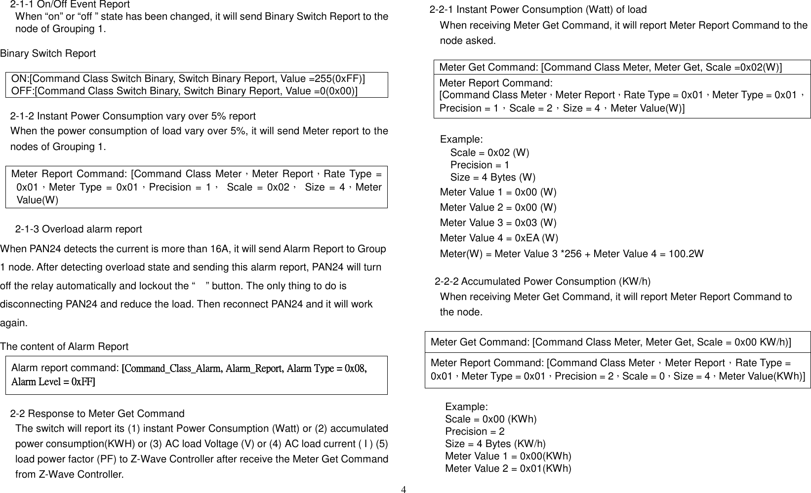 4   2-1-1 On/Off Event Report         When “on” or “off ” state has been changed, it will send Binary Switch Report to the node of Grouping 1.          Binary Switch Report  ON:[Command Class Switch Binary, Switch Binary Report, Value =255(0xFF)] OFF:[Command Class Switch Binary, Switch Binary Report, Value =0(0x00)]  2-1-2 Instant Power Consumption vary over 5% report When the power consumption of load vary over 5%, it will send Meter report to the nodes of Grouping 1.  Meter Report Command: [Command Class Meter，Meter Report，Rate Type = 0x01，Meter Type = 0x01，Precision =  1，  Scale = 0x02，  Size = 4，Meter Value(W)    2-1-3 Overload alarm report When PAN24 detects the current is more than 16A, it will send Alarm Report to Group 1 node. After detecting overload state and sending this alarm report, PAN24 will turn off the relay automatically and lockout the “” button. The only thing to do is disconnecting PAN24 and reduce the load. Then reconnect PAN24 and it will work again. The content of Alarm Report   Alarm report command:    [Command_Class_Alarm, Alarm_Report, Alarm Type = 0x08, [Command_Class_Alarm, Alarm_Report, Alarm Type = 0x08, [Command_Class_Alarm, Alarm_Report, Alarm Type = 0x08, [Command_Class_Alarm, Alarm_Report, Alarm Type = 0x08, Alarm Level = 0xFF]Alarm Level = 0xFF]Alarm Level = 0xFF]Alarm Level = 0xFF]  2-2 Response to Meter Get Command       The switch will report its (1) instant Power Consumption (Watt) or (2) accumulated power consumption(KWH) or (3) AC load Voltage (V) or (4) AC load current ( I ) (5) load power factor (PF) to Z-Wave Controller after receive the Meter Get Command from Z-Wave Controller.  2-2-1 Instant Power Consumption (Watt) of load         When receiving Meter Get Command, it will report Meter Report Command to the node asked.  Meter Get Command: [Command Class Meter, Meter Get, Scale =0x02(W)] Meter Report Command: [Command Class Meter，Meter Report，Rate Type = 0x01，Meter Type = 0x01，Precision = 1，Scale = 2，Size = 4，Meter Value(W)]  Example:             Scale = 0x02 (W)             Precision = 1             Size = 4 Bytes (W) Meter Value 1 = 0x00 (W) Meter Value 2 = 0x00 (W) Meter Value 3 = 0x03 (W) Meter Value 4 = 0xEA (W) Meter(W) = Meter Value 3 *256 + Meter Value 4 = 100.2W  2-2-2 Accumulated Power Consumption (KW/h) When receiving Meter Get Command, it will report Meter Report Command to the node.  Meter Get Command: [Command Class Meter, Meter Get, Scale = 0x00 KW/h)] Meter Report Command: [Command Class Meter，Meter Report，Rate Type = 0x01，Meter Type = 0x01，Precision = 2，Scale = 0，Size = 4，Meter Value(KWh)]                Example:           Scale = 0x00 (KWh)           Precision = 2           Size = 4 Bytes (KW/h)           Meter Value 1 = 0x00(KWh)           Meter Value 2 = 0x01(KWh) 