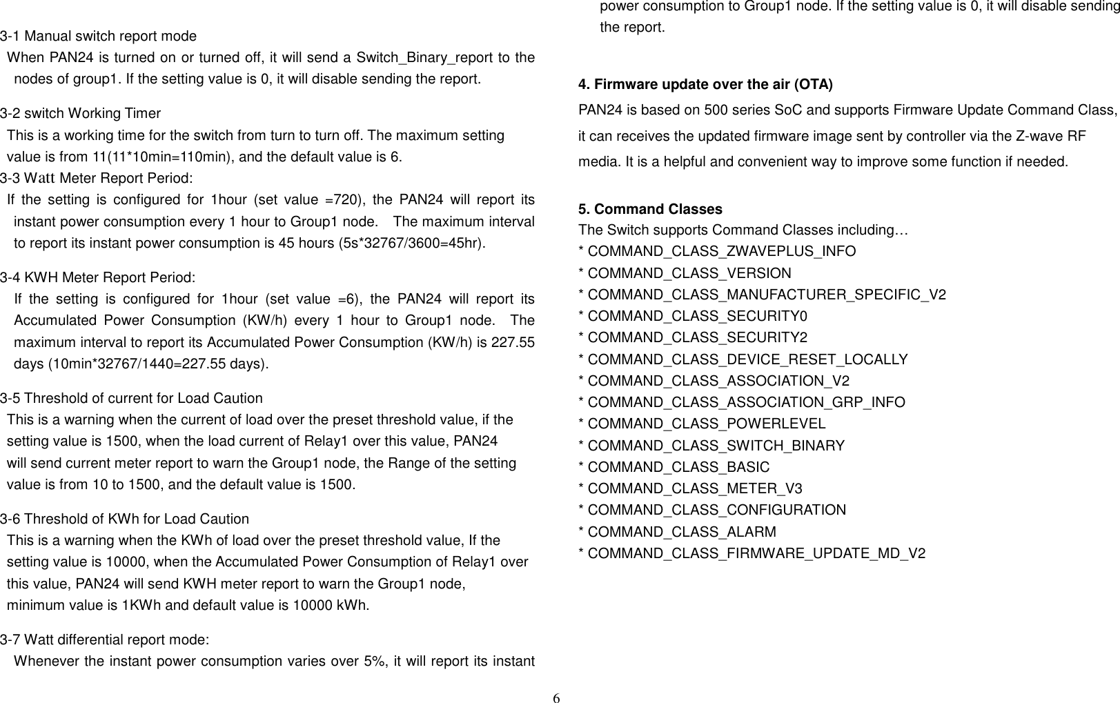 6   3-1 Manual switch report mode When PAN24 is turned on or turned off, it will send a Switch_Binary_report to the nodes of group1. If the setting value is 0, it will disable sending the report.  3-2 switch Working Timer This is a working time for the switch from turn to turn off. The maximum setting value is from 11(11*10min=110min), and the default value is 6. 3-3 Watt Meter Report Period:     If  the  setting  is  configured  for  1hour  (set  value  =720),  the  PAN24  will  report  its instant power consumption every 1 hour to Group1 node.    The maximum interval to report its instant power consumption is 45 hours (5s*32767/3600=45hr). 3-4 KWH Meter Report Period:       If  the  setting  is  configured  for  1hour  (set  value  =6),  the  PAN24  will  report  its Accumulated  Power  Consumption  (KW/h)  every  1  hour  to  Group1  node.    The maximum interval to report its Accumulated Power Consumption (KW/h) is 227.55 days (10min*32767/1440=227.55 days). 3-5 Threshold of current for Load Caution This is a warning when the current of load over the preset threshold value, if the setting value is 1500, when the load current of Relay1 over this value, PAN24 will send current meter report to warn the Group1 node, the Range of the setting value is from 10 to 1500, and the default value is 1500. 3-6 Threshold of KWh for Load Caution This is a warning when the KWh of load over the preset threshold value, If the setting value is 10000, when the Accumulated Power Consumption of Relay1 over  this value, PAN24 will send KWH meter report to warn the Group1 node, minimum value is 1KWh and default value is 10000 kWh. 3-7 Watt differential report mode:   Whenever the instant power consumption varies over 5%, it will report its instant power consumption to Group1 node. If the setting value is 0, it will disable sending the report.  4. Firmware update over the air (OTA) PAN24 is based on 500 series SoC and supports Firmware Update Command Class, it can receives the updated firmware image sent by controller via the Z-wave RF media. It is a helpful and convenient way to improve some function if needed.  5. Command Classes The Switch supports Command Classes including… * COMMAND_CLASS_ZWAVEPLUS_INFO * COMMAND_CLASS_VERSION * COMMAND_CLASS_MANUFACTURER_SPECIFIC_V2 * COMMAND_CLASS_SECURITY0 * COMMAND_CLASS_SECURITY2 * COMMAND_CLASS_DEVICE_RESET_LOCALLY * COMMAND_CLASS_ASSOCIATION_V2 * COMMAND_CLASS_ASSOCIATION_GRP_INFO * COMMAND_CLASS_POWERLEVEL * COMMAND_CLASS_SWITCH_BINARY * COMMAND_CLASS_BASIC * COMMAND_CLASS_METER_V3 * COMMAND_CLASS_CONFIGURATION  * COMMAND_CLASS_ALARM * COMMAND_CLASS_FIRMWARE_UPDATE_MD_V2        