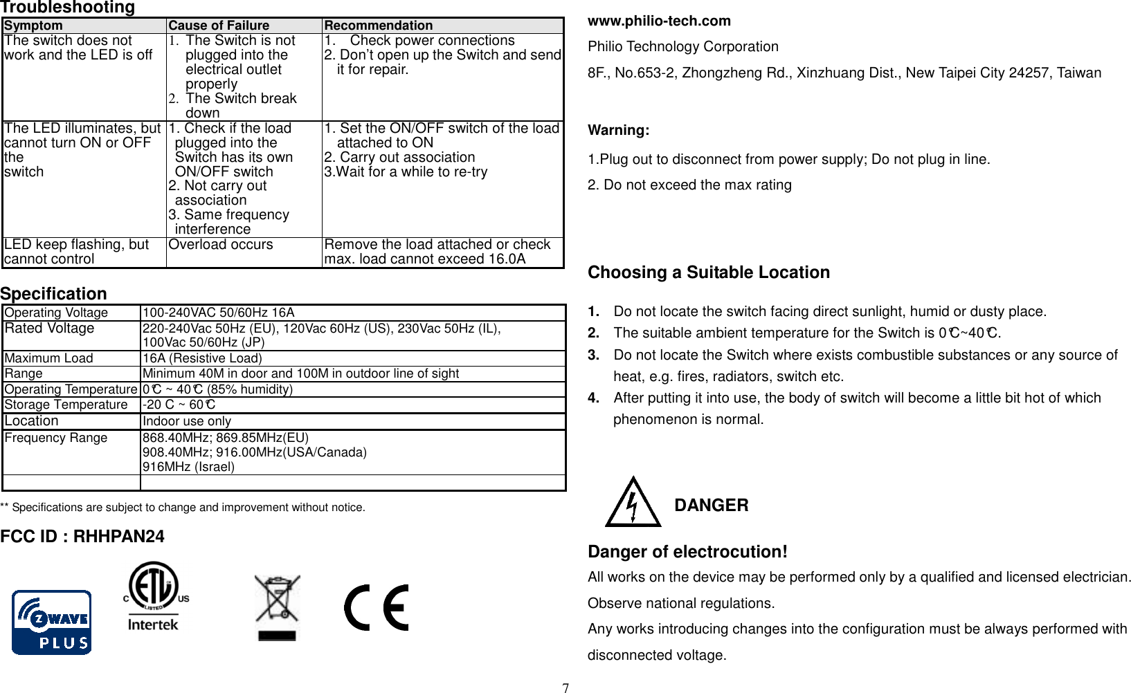 7   Troubleshooting                  Symptom Cause of Failure Recommendation The switch does not work and the LED is off 1. The Switch is not plugged into the electrical outlet properly 2.  The Switch break down 1. Check power connections 2. Don’t open up the Switch and send it for repair. The LED illuminates, but cannot turn ON or OFF the switch 1. Check if the load plugged into the Switch has its own ON/OFF switch 2. Not carry out association 3. Same frequency interference 1. Set the ON/OFF switch of the load attached to ON 2. Carry out association 3.Wait for a while to re-try LED keep flashing, but cannot control Overload occurs Remove the load attached or check max. load cannot exceed 16.0A  Specification Operating Voltage 100-240VAC 50/60Hz 16A Rated Voltage  220-240Vac 50Hz (EU), 120Vac 60Hz (US), 230Vac 50Hz (IL),   100Vac 50/60Hz (JP) Maximum Load 16A (Resistive Load) Range Minimum 40M in door and 100M in outdoor line of sight Operating Temperature 0°C ~ 40°C (85% humidity) Storage Temperature  -20 C ~ 60°C Location  Indoor use only Frequency Range 868.40MHz; 869.85MHz(EU)   908.40MHz; 916.00MHz(USA/Canada) 916MHz (Israel)   ** Specifications are subject to change and improvement without notice.                            FCC ID : RHHPAN24   www.philio-tech.com Philio Technology Corporation 8F., No.653-2, Zhongzheng Rd., Xinzhuang Dist., New Taipei City 24257, Taiwan  Warning: 1.Plug out to disconnect from power supply; Do not plug in line.   2. Do not exceed the max rating  Choosing a Suitable Location  1.  Do not locate the switch facing direct sunlight, humid or dusty place. 2.  The suitable ambient temperature for the Switch is 0°C~40°C. 3.  Do not locate the Switch where exists combustible substances or any source of heat, e.g. fires, radiators, switch etc. 4.  After putting it into use, the body of switch will become a little bit hot of which phenomenon is normal.    DANGER   Danger of electrocution! All works on the device may be performed only by a qualified and licensed electrician. Observe national regulations.  Any works introducing changes into the configuration must be always performed with disconnected voltage.  