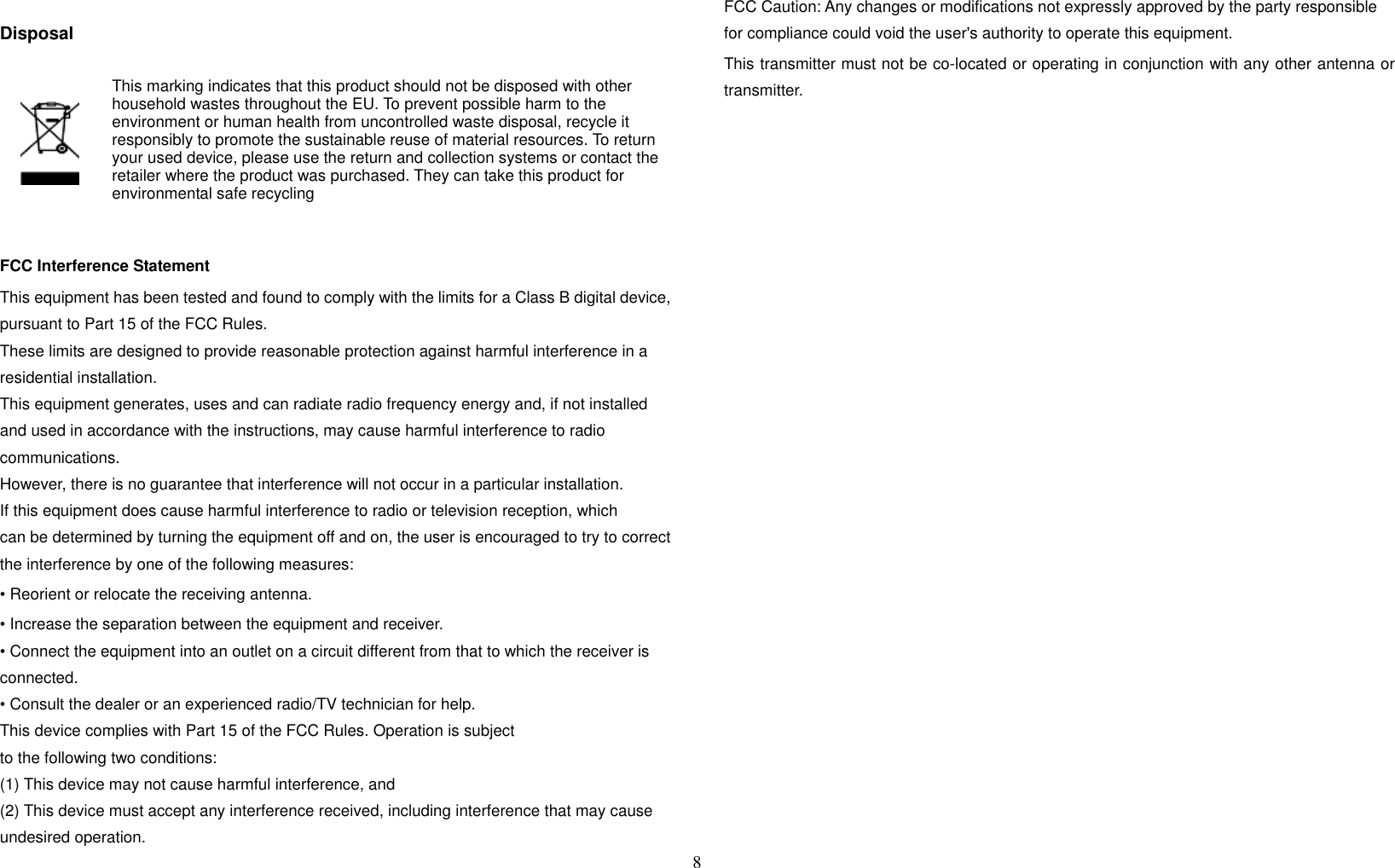 8   Disposal    This marking indicates that this product should not be disposed with other household wastes throughout the EU. To prevent possible harm to the environment or human health from uncontrolled waste disposal, recycle it responsibly to promote the sustainable reuse of material resources. To return your used device, please use the return and collection systems or contact the retailer where the product was purchased. They can take this product for environmental safe recycling  FCC Interference Statement This equipment has been tested and found to comply with the limits for a Class B digital device, pursuant to Part 15 of the FCC Rules.   These limits are designed to provide reasonable protection against harmful interference in a residential installation.   This equipment generates, uses and can radiate radio frequency energy and, if not installed and used in accordance with the instructions, may cause harmful interference to radio communications.   However, there is no guarantee that interference will not occur in a particular installation.   If this equipment does cause harmful interference to radio or television reception, which can be determined by turning the equipment off and on, the user is encouraged to try to correct the interference by one of the following measures: • Reorient or relocate the receiving antenna. • Increase the separation between the equipment and receiver. • Connect the equipment into an outlet on a circuit different from that to which the receiver is connected. • Consult the dealer or an experienced radio/TV technician for help. This device complies with Part 15 of the FCC Rules. Operation is subject to the following two conditions: (1) This device may not cause harmful interference, and (2) This device must accept any interference received, including interference that may cause undesired operation. FCC Caution: Any changes or modifications not expressly approved by the party responsible for compliance could void the user&apos;s authority to operate this equipment. This transmitter must not be co-located or operating in conjunction with any other antenna or transmitter.  
