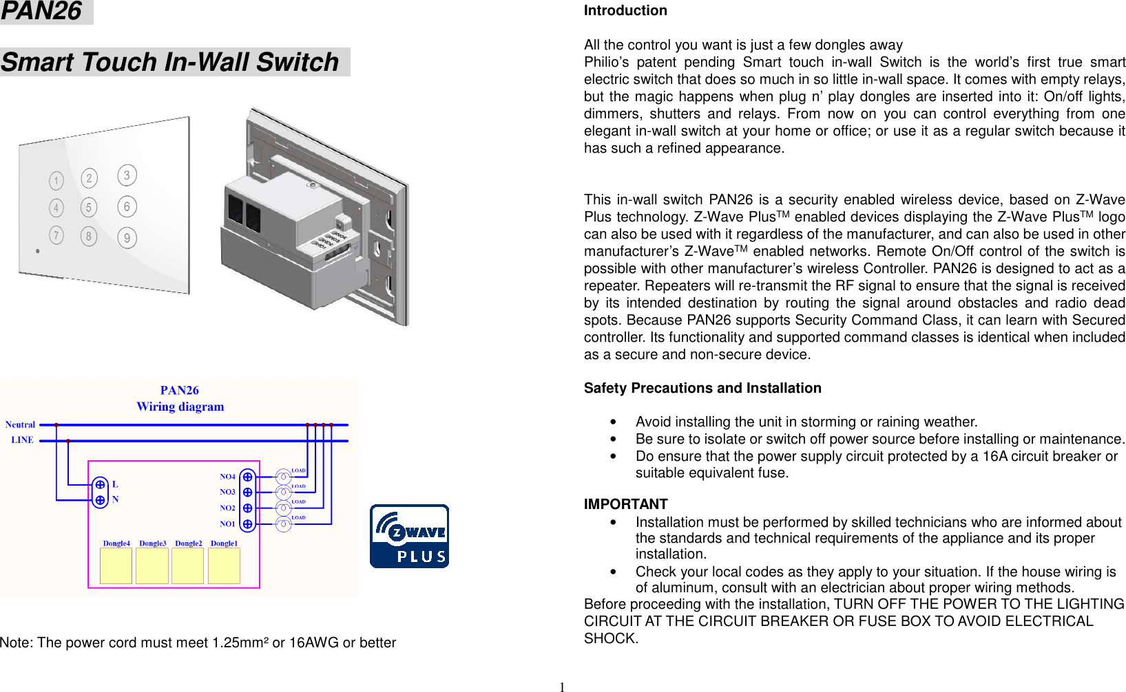 1  PAN26   Smart Touch In-Wall Switch       Note: The power cord must meet 1.25mm² or 16AWG or better     Introduction      All the control you want is just a few dongles away Philio’s  patent  pending  Smart  touch  in-wall  Switch  is  the  world’s  first  true  smart electric switch that does so much in so little in-wall space. It comes with empty relays, but the magic happens when plug n’ play dongles are inserted into it: On/off lights, dimmers,  shutters  and  relays.  From  now  on  you  can  control  everything  from  one elegant in-wall switch at your home or office; or use it as a regular switch because it has such a refined appearance.   This in-wall switch PAN26 is a security enabled  wireless device, based on Z-Wave Plus technology. Z-Wave PlusTM enabled devices displaying the Z-Wave PlusTM logo can also be used with it regardless of the manufacturer, and can also be used in other manufacturer’s Z-WaveTM enabled networks. Remote On/Off control of the switch is possible with other manufacturer’s wireless Controller. PAN26 is designed to act as a repeater. Repeaters will re-transmit the RF signal to ensure that the signal is received by  its  intended  destination  by  routing  the  signal  around  obstacles  and  radio  dead spots. Because PAN26 supports Security Command Class, it can learn with Secured controller. Its functionality and supported command classes is identical when included as a secure and non-secure device.  Safety Precautions and Installation    •  Avoid installing the unit in storming or raining weather.   •  Be sure to isolate or switch off power source before installing or maintenance.   •  Do ensure that the power supply circuit protected by a 16A circuit breaker or suitable equivalent fuse.    IMPORTANT •  Installation must be performed by skilled technicians who are informed about the standards and technical requirements of the appliance and its proper installation.   •  Check your local codes as they apply to your situation. If the house wiring is of aluminum, consult with an electrician about proper wiring methods.   Before proceeding with the installation, TURN OFF THE POWER TO THE LIGHTING CIRCUIT AT THE CIRCUIT BREAKER OR FUSE BOX TO AVOID ELECTRICAL SHOCK.      