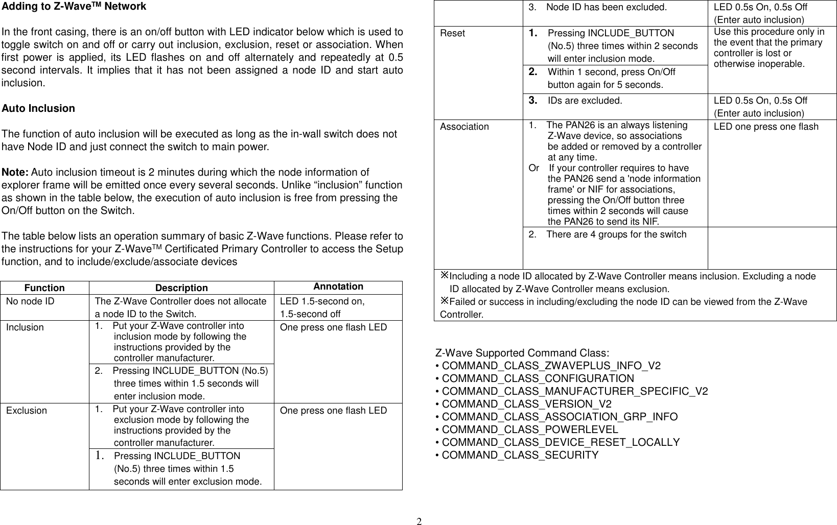 2  Adding to Z-WaveTM Network  In the front casing, there is an on/off button with LED indicator below which is used to toggle switch on and off or carry out inclusion, exclusion, reset or association. When first  power is  applied,  its LED  flashes on  and  off  alternately  and repeatedly  at  0.5 second intervals. It implies that  it has not been assigned a node  ID and start auto inclusion.    Auto Inclusion  The function of auto inclusion will be executed as long as the in-wall switch does not have Node ID and just connect the switch to main power.  Note: Auto inclusion timeout is 2 minutes during which the node information of explorer frame will be emitted once every several seconds. Unlike “inclusion” function as shown in the table below, the execution of auto inclusion is free from pressing the On/Off button on the Switch.  The table below lists an operation summary of basic Z-Wave functions. Please refer to the instructions for your Z-WaveTM Certificated Primary Controller to access the Setup function, and to include/exclude/associate devices  Function Description Annotation No node ID The Z-Wave Controller does not allocate a node ID to the Switch. LED 1.5-second on, 1.5-second off Inclusion 1.    Put your Z-Wave controller into inclusion mode by following the instructions provided by the controller manufacturer. One press one flash LED 2.    Pressing INCLUDE_BUTTON (No.5) three times within 1.5 seconds will enter inclusion mode. Exclusion 1.    Put your Z-Wave controller into exclusion mode by following the instructions provided by the controller manufacturer. One press one flash LED 1. Pressing INCLUDE_BUTTON (No.5) three times within 1.5 seconds will enter exclusion mode. 3.    Node ID has been excluded. LED 0.5s On, 0.5s Off (Enter auto inclusion) Reset 1. Pressing INCLUDE_BUTTON (No.5) three times within 2 seconds will enter inclusion mode. Use this procedure only in the event that the primary controller is lost or otherwise inoperable. 2. Within 1 second, press On/Off button again for 5 seconds. 3. IDs are excluded. LED 0.5s On, 0.5s Off (Enter auto inclusion) Association 1.    The PAN26 is an always listening Z-Wave device, so associations be added or removed by a controller at any time. Or    If your controller requires to have the PAN26 send a &apos;node information frame&apos; or NIF for associations, pressing the On/Off button three times within 2 seconds will cause the PAN26 to send its NIF. LED one press one flash 2.    There are 4 groups for the switch  Including a node ID allocated by Z-Wave Controller means inclusion. Excluding a node ID allocated by Z-Wave Controller means exclusion. Failed or success in including/excluding the node ID can be viewed from the Z-Wave Controller.    Z-Wave Supported Command Class: • COMMAND_CLASS_ZWAVEPLUS_INFO_V2 • COMMAND_CLASS_CONFIGURATION • COMMAND_CLASS_MANUFACTURER_SPECIFIC_V2 • COMMAND_CLASS_VERSION_V2 • COMMAND_CLASS_ASSOCIATION_GRP_INFO • COMMAND_CLASS_POWERLEVEL • COMMAND_CLASS_DEVICE_RESET_LOCALLY • COMMAND_CLASS_SECURITY     