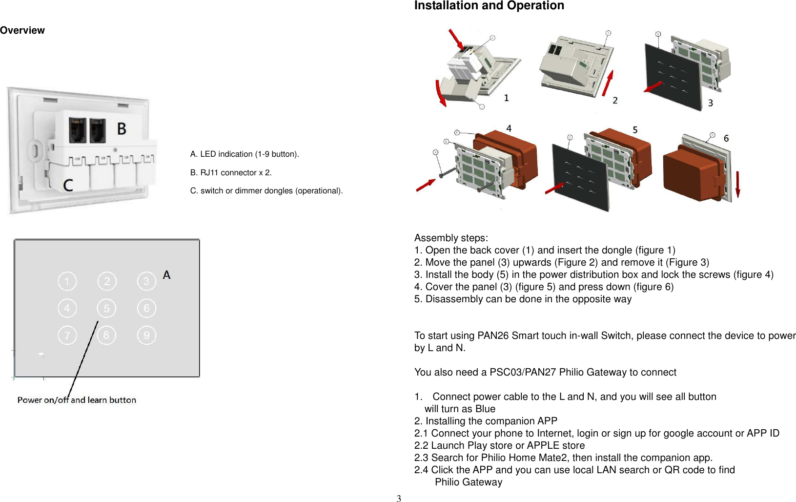 3    Overview                                        Installation and Operation                   Assembly steps: 1. Open the back cover (1) and insert the dongle (figure 1) 2. Move the panel (3) upwards (Figure 2) and remove it (Figure 3) 3. Install the body (5) in the power distribution box and lock the screws (figure 4) 4. Cover the panel (3) (figure 5) and press down (figure 6) 5. Disassembly can be done in the opposite way   To start using PAN26 Smart touch in-wall Switch, please connect the device to power by L and N.  You also need a PSC03/PAN27 Philio Gateway to connect  1.  Connect power cable to the L and N, and you will see all button       will turn as Blue 2. Installing the companion APP 2.1 Connect your phone to Internet, login or sign up for google account or APP ID 2.2 Launch Play store or APPLE store 2.3 Search for Philio Home Mate2, then install the companion app. 2.4 Click the APP and you can use local LAN search or QR code to find           Philio Gateway A. LED indication (1-9 button). B. RJ11 connector x 2. C. switch or dimmer dongles (operational).  