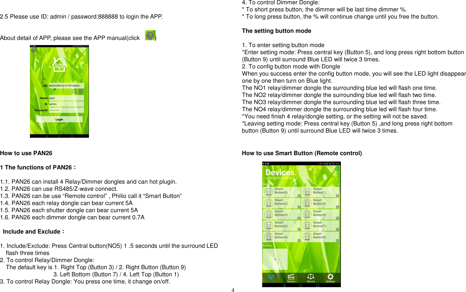 4    2.5 Please use ID: admin / password:888888 to login the APP.     About detail of APP, please see the APP manual(click          )               How to use PAN26  1 The functions of PAN26：：：：  1.1. PAN26 can install 4 Relay/Dimmer dongles and can hot plugin. 1.2. PAN26 can use RS485/Z-wave connect. 1.3. PAN26 can be use “Remote control” , Philio call it “Smart Button” 1.4. PAN26 each relay dongle can bear current 5A 1.5. PAN26 each shutter dongle can bear current 5A 1.6. PAN26 each dimmer dongle can bear current 0.7A    Include and Exclude：：：：  1. Include/Exclude: Press Central button(NO5) 1 .5 seconds until the surround LED flash three times   2. To control Relay/Dimmer Dongle:     The default key is 1. Right Top (Button 3) / 2. Right Button (Button 9)                                     3. Left Bottom (Button 7) / 4. Left Top (Button 1) 3. To control Relay Dongle: You press one time, it change on/off. 4. To control Dimmer Dongle:   * To short press button, the dimmer will be last time dimmer %.   * To long press button, the % will continue change until you free the button.  The setting button mode      1. To enter setting button mode *Enter setting mode: Press central key (Button 5), and long press right bottom button (Button 9) until surround Blue LED will twice 3 times. 2. To config button mode with Dongle When you success enter the config button mode, you will see the LED light disappear one by one then turn on Blue light. The NO1 relay/dimmer dongle the surrounding blue led will flash one time. The NO2 relay/dimmer dongle the surrounding blue led will flash two time. The NO3 relay/dimmer dongle the surrounding blue led will flash three time. The NO4 relay/dimmer dongle the surrounding blue led will flash four time.   *You need finish 4 relay/dongle setting, or the setting will not be saved. *Leaving setting mode: Press central key (Button 5) ,and long press right bottom button (Button 9) until surround Blue LED will twice 3 times.     How to use Smart Button (Remote control)                   