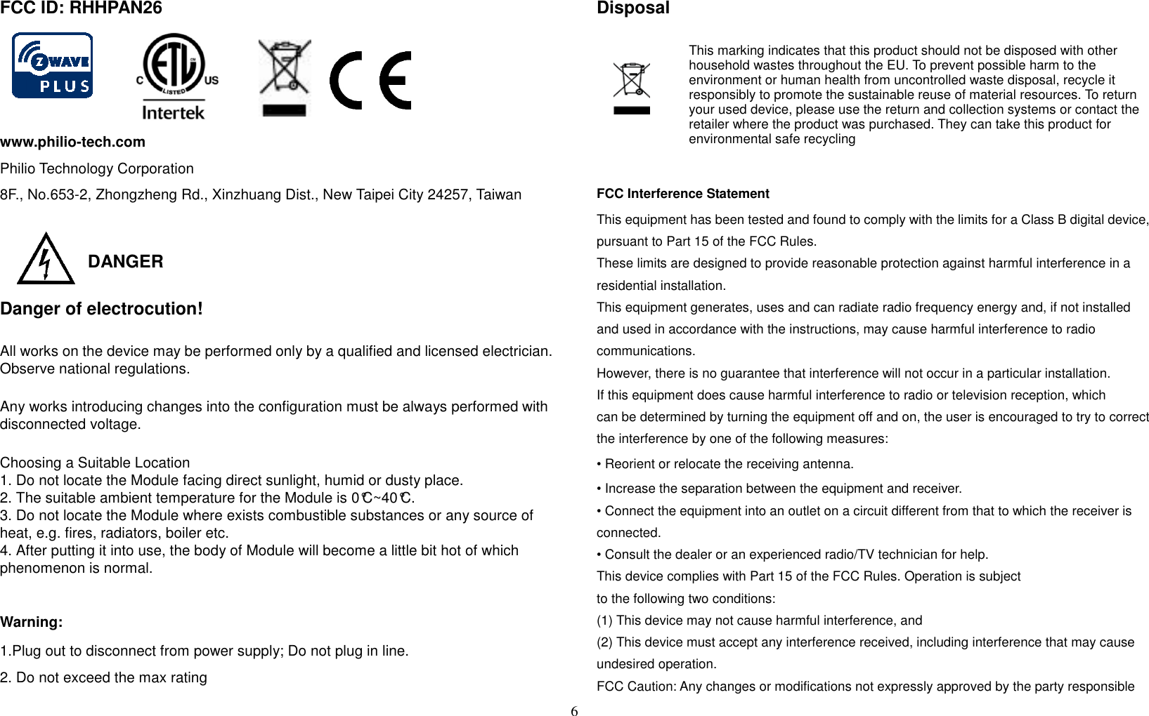 6  FCC ID: RHHPAN26  www.philio-tech.com Philio Technology Corporation 8F., No.653-2, Zhongzheng Rd., Xinzhuang Dist., New Taipei City 24257, Taiwan   DANGER   Danger of electrocution! All works on the device may be performed only by a qualified and licensed electrician. Observe national regulations.  Any works introducing changes into the configuration must be always performed with disconnected voltage.  Choosing a Suitable Location 1. Do not locate the Module facing direct sunlight, humid or dusty place. 2. The suitable ambient temperature for the Module is 0°C~40°C. 3. Do not locate the Module where exists combustible substances or any source of heat, e.g. fires, radiators, boiler etc. 4. After putting it into use, the body of Module will become a little bit hot of which phenomenon is normal.  Warning: 1.Plug out to disconnect from power supply; Do not plug in line.   2. Do not exceed the max rating Disposal    This marking indicates that this product should not be disposed with other household wastes throughout the EU. To prevent possible harm to the environment or human health from uncontrolled waste disposal, recycle it responsibly to promote the sustainable reuse of material resources. To return your used device, please use the return and collection systems or contact the retailer where the product was purchased. They can take this product for environmental safe recycling  FCC Interference Statement This equipment has been tested and found to comply with the limits for a Class B digital device, pursuant to Part 15 of the FCC Rules.   These limits are designed to provide reasonable protection against harmful interference in a residential installation.   This equipment generates, uses and can radiate radio frequency energy and, if not installed and used in accordance with the instructions, may cause harmful interference to radio communications.   However, there is no guarantee that interference will not occur in a particular installation.   If this equipment does cause harmful interference to radio or television reception, which can be determined by turning the equipment off and on, the user is encouraged to try to correct the interference by one of the following measures: • Reorient or relocate the receiving antenna. • Increase the separation between the equipment and receiver. • Connect the equipment into an outlet on a circuit different from that to which the receiver is connected. • Consult the dealer or an experienced radio/TV technician for help. This device complies with Part 15 of the FCC Rules. Operation is subject to the following two conditions: (1) This device may not cause harmful interference, and (2) This device must accept any interference received, including interference that may cause undesired operation. FCC Caution: Any changes or modifications not expressly approved by the party responsible 