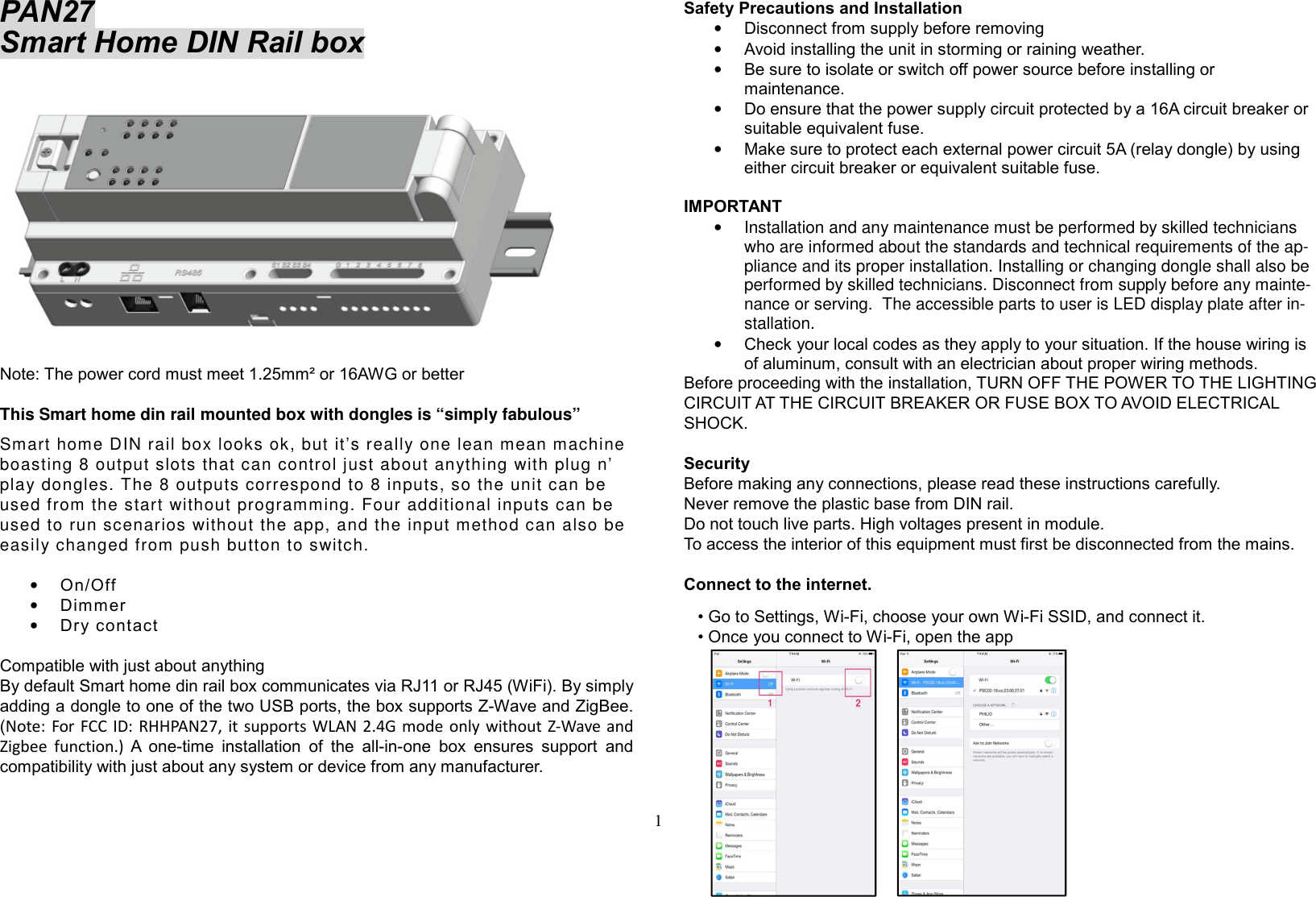 1  PAN27  Smart Home DIN Rail box    Note: The power cord must meet 1.25mm² or 16AWG or better   This Smart home din rail mounted box with dongles is “simply fabulous” Smart home DIN rail box looks ok, but it’s really one lean mean machine boasting 8 output slots that can control just about anything with plug n’ play dongles. The 8 outputs correspond to 8 inputs, so the unit can be used from the start without programming. Four additional inputs can be used to run scenarios without the app, and the input method can also be easily changed from push button to switch.  • On/Off  • Dimmer • Dry contact  Compatible with just about anything By default Smart home din rail box communicates via RJ11 or RJ45 (WiFi). By simply adding a dongle to one of the two USB ports, the box supports Z-Wave and ZigBee. (Note: For  FCC ID: RHHPAN27, it  supports WLAN 2.4G mode only without Z-Wave and Zigbee  function.) A  one-time  installation  of  the  all-in-one  box  ensures  support  and compatibility with just about any system or device from any manufacturer.  Safety Precautions and Installation  • Disconnect from supply before removing • Avoid installing the unit in storming or raining weather.  • Be sure to isolate or switch off power source before installing or maintenance.  • Do ensure that the power supply circuit protected by a 16A circuit breaker or suitable equivalent fuse.  • Make sure to protect each external power circuit 5A (relay dongle) by using either circuit breaker or equivalent suitable fuse.  IMPORTANT •  Installation and any maintenance must be performed by skilled technicians who are informed about the standards and technical requirements of the ap-pliance and its proper installation. Installing or changing dongle shall also be performed by skilled technicians. Disconnect from supply before any mainte-nance or serving.  The accessible parts to user is LED display plate after in-stallation.  • Check your local codes as they apply to your situation. If the house wiring is of aluminum, consult with an electrician about proper wiring methods.  Before proceeding with the installation, TURN OFF THE POWER TO THE LIGHTING CIRCUIT AT THE CIRCUIT BREAKER OR FUSE BOX TO AVOID ELECTRICAL SHOCK.    Security Before making any connections, please read these instructions carefully. Never remove the plastic base from DIN rail. Do not touch live parts. High voltages present in module. To access the interior of this equipment must first be disconnected from the mains.  Connect to the internet.    • Go to Settings, Wi-Fi, choose your own Wi-Fi SSID, and connect it.    • Once you connect to Wi-Fi, open the app          