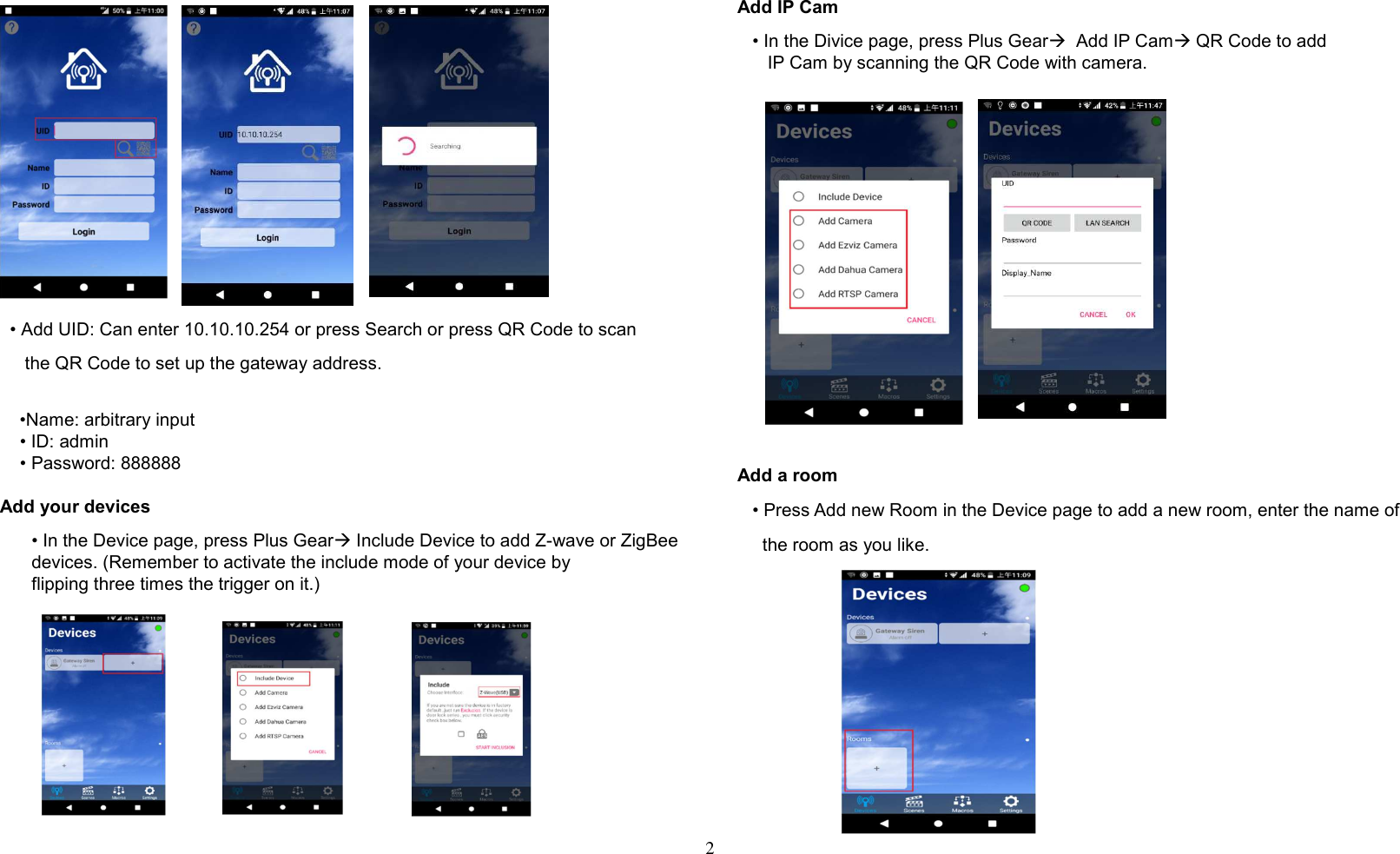 2       • Add UID: Can enter 10.10.10.254 or press Search or press QR Code to scan       the QR Code to set up the gateway address.         •Name: arbitrary input     • ID: admin     • Password: 888888  Add your devices • In the Device page, press Plus Gear Include Device to add Z-wave or ZigBee devices. (Remember to activate the include mode of your device by       flipping three times the trigger on it.)            Add IP Cam    • In the Divice page, press Plus Gear  Add IP Cam QR Code to add       IP Cam by scanning the QR Code with camera.                   Add a room    • Press Add new Room in the Device page to add a new room, enter the name of      the room as you like.             