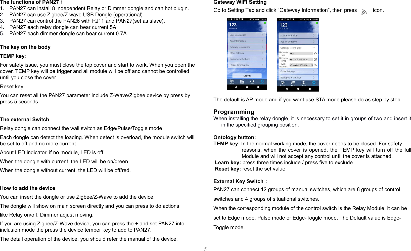 5   The functions of PAN27：：：： 1.  PAN27 can install 8 independent Relay or Dimmer dongle and can hot plugin. 2.  PAN27 can use Zigbee/Z wave USB Dongle (operational). 3.  PAN27 can control the PAN26 with RJ11 and PAN27(set as slave). 4.  PAN27 each relay dongle can bear current 5A 5.  PAN27 each dimmer dongle can bear current 0.7A The key on the body TEMP key:  For safety issue, you must close the top cover and start to work. When you open the cover, TEMP key will be trigger and all module will be off and cannot be controlled until you close the cover. Reset key: You can reset all the PAN27 parameter include Z-Wave/Zigbee device by press by press 5 seconds   The external Switch  Relay dongle can connect the wall switch as Edge/Pulse/Toggle mode Each dongle can detect the loading. When detect is overload, the module switch will be set to off and no more current. About LED indicator, if no module, LED is off. When the dongle with current, the LED will be on/green. When the dongle without current, the LED will be off/red.  How to add the device You can insert the dongle or use Zigbee/Z-Wave to add the device. The dongle will show on main screen directly and you can press to do actions like Relay on/off, Dimmer adjust moving. If you are using Zigbee/Z-Wave device, you can press the + and set PAN27 into inclusion mode the press the device temper key to add to PAN27. The detail operation of the device, you should refer the manual of the device.  Gateway WIFI Setting Go to Setting Tab and click “Gateway Information”, then press           icon.              The default is AP mode and if you want use STA mode please do as step by step.  Programming When installing the relay dongle, it is necessary to set it in groups of two and insert it in the specified grouping position.  Ontology button: TEMP key: In the normal working mode, the cover needs to be closed. For safety  reasons,  when  the  cover  is  opened,  the  TEMP  key  will  turn  off  the  full Module and will not accept any control until the cover is attached.  Learn key: press three times include / press five to exclude  Reset key: reset the set value      External Key Switch：：：： PAN27 can connect 12 groups of manual switches, which are 8 groups of control switches and 4 groups of situational switches. When the corresponding module of the control switch is the Relay Module, it can be set to Edge mode, Pulse mode or Edge-Toggle mode. The Default value is Edge-Toggle mode.  