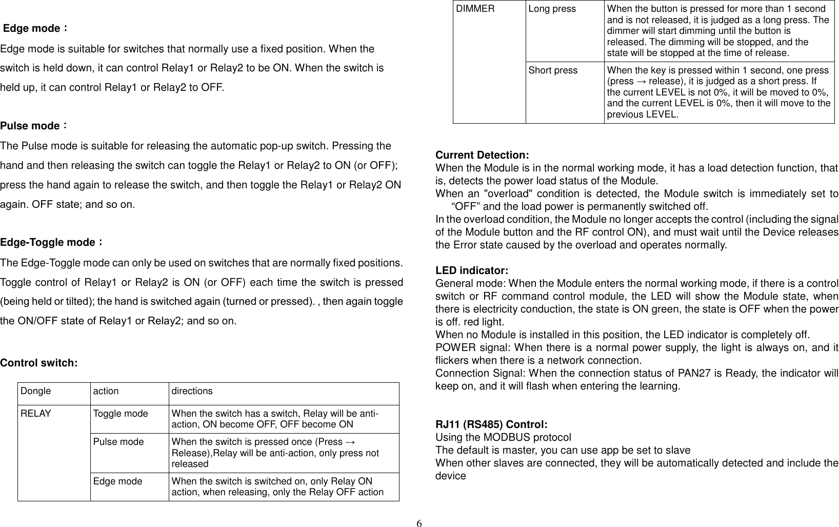 6    Edge mode：：：： Edge mode is suitable for switches that normally use a fixed position. When the switch is held down, it can control Relay1 or Relay2 to be ON. When the switch is held up, it can control Relay1 or Relay2 to OFF.  Pulse mode：：：： The Pulse mode is suitable for releasing the automatic pop-up switch. Pressing the hand and then releasing the switch can toggle the Relay1 or Relay2 to ON (or OFF); press the hand again to release the switch, and then toggle the Relay1 or Relay2 ON again. OFF state; and so on.  Edge-Toggle mode：：：： The Edge-Toggle mode can only be used on switches that are normally fixed positions. Toggle control of Relay1 or Relay2 is ON (or OFF) each time the switch is pressed (being held or tilted); the hand is switched again (turned or pressed). , then again toggle the ON/OFF state of Relay1 or Relay2; and so on.   Control switch:   Dongle   action  directions RELAY  Toggle mode  When the switch has a switch, Relay will be anti-action, ON become OFF, OFF become ON Pulse mode  When the switch is pressed once (Press → Release),Relay will be anti-action, only press not released Edge mode  When the switch is switched on, only Relay ON action, when releasing, only the Relay OFF action DIMMER  Long press  When the button is pressed for more than 1 second and is not released, it is judged as a long press. The dimmer will start dimming until the button is released. The dimming will be stopped, and the state will be stopped at the time of release. Short press  When the key is pressed within 1 second, one press (press → release), it is judged as a short press. If the current LEVEL is not 0%, it will be moved to 0%, and the current LEVEL is 0%, then it will move to the previous LEVEL.   Current Detection: When the Module is in the normal working mode, it has a load detection function, that is, detects the power load status of the Module. When an &quot;overload&quot; condition is detected,  the Module switch  is immediately set to “OFF” and the load power is permanently switched off. In the overload condition, the Module no longer accepts the control (including the signal of the Module button and the RF control ON), and must wait until the Device releases the Error state caused by the overload and operates normally.  LED indicator: General mode: When the Module enters the normal working mode, if there is a control switch or RF command control module, the LED will show the Module state, when there is electricity conduction, the state is ON green, the state is OFF when the power is off. red light. When no Module is installed in this position, the LED indicator is completely off. POWER signal: When there is a normal power supply, the light is always on, and it flickers when there is a network connection. Connection Signal: When the connection status of PAN27 is Ready, the indicator will keep on, and it will flash when entering the learning.   RJ11 (RS485) Control: Using the MODBUS protocol The default is master, you can use app be set to slave When other slaves are connected, they will be automatically detected and include the device   