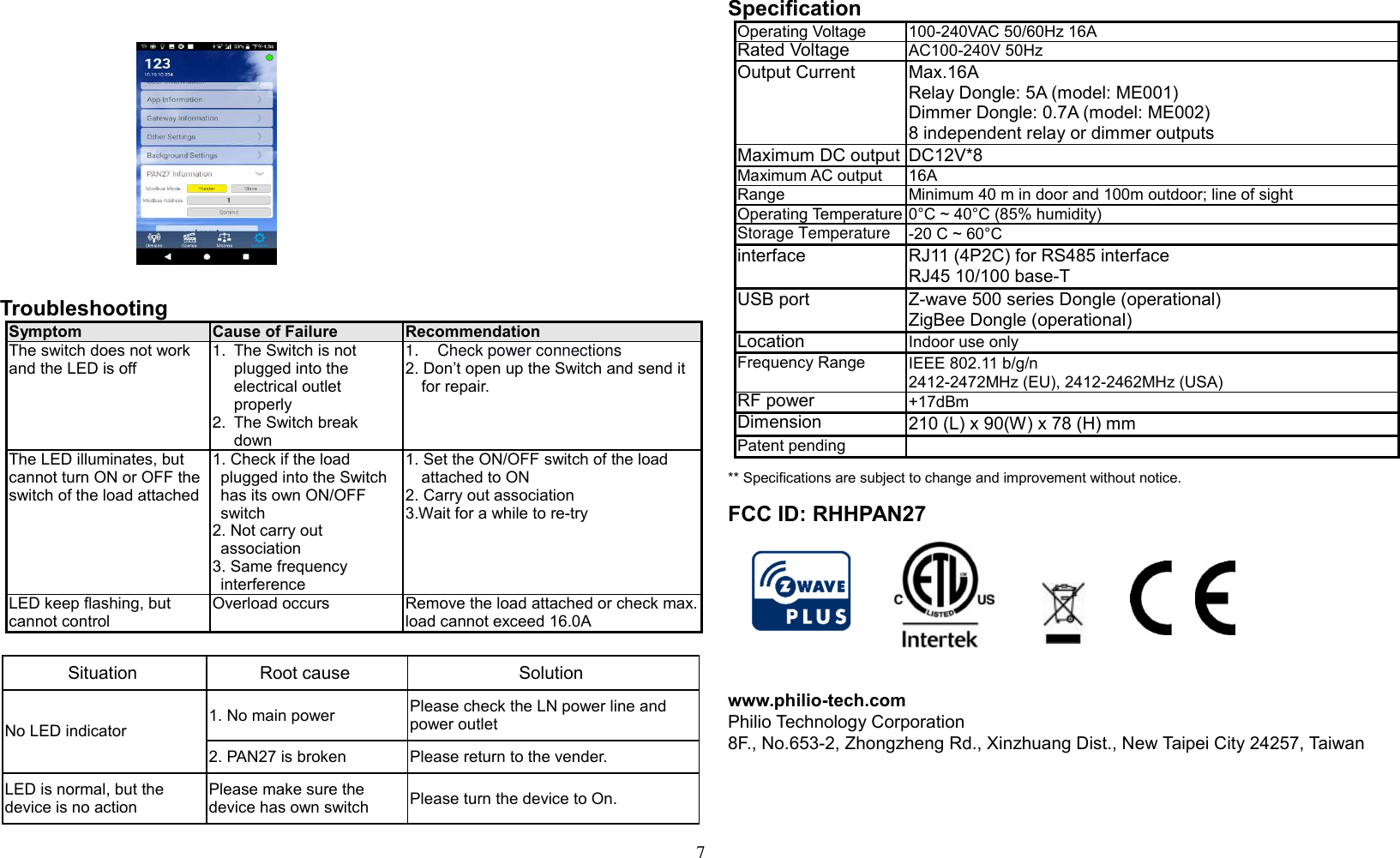 7                 Troubleshooting                  Symptom Cause of Failure Recommendation The switch does not work and the LED is off 1.  The Switch is not plugged into the electrical outlet properly 2.  The Switch break down 1.  Check power connections 2. Don’t open up the Switch and send it for repair. The LED illuminates, but cannot turn ON or OFF the switch of the load attached 1. Check if the load plugged into the Switch has its own ON/OFF switch 2. Not carry out association 3. Same frequency interference 1. Set the ON/OFF switch of the load attached to ON 2. Carry out association 3.Wait for a while to re-try LED keep flashing, but cannot control Overload occurs Remove the load attached or check max. load cannot exceed 16.0A  Situation Root cause Solution No LED indicator 1. No main power  Please check the LN power line and power outlet 2. PAN27 is broken Please return to the vender. LED is normal, but the device is no action Please make sure the device has own switch  Please turn the device to On.  Specification Operating Voltage 100-240VAC 50/60Hz 16A Rated Voltage  AC100-240V 50Hz  Output Current Max.16A  Relay Dongle: 5A (model: ME001) Dimmer Dongle: 0.7A (model: ME002) 8 independent relay or dimmer outputs Maximum DC output DC12V*8 Maximum AC output 16A  Range Minimum 40 m in door and 100m outdoor; line of sight Operating Temperature 0°C ~ 40°C (85% humidity) Storage Temperature -20 C ~ 60°C interface RJ11 (4P2C) for RS485 interface RJ45 10/100 base-T USB port  Z-wave 500 series Dongle (operational) ZigBee Dongle (operational) Location  Indoor use only Frequency Range IEEE 802.11 b/g/n 2412-2472MHz (EU), 2412-2462MHz (USA) RF power  +17dBm Dimension  210 (L) x 90(W) x 78 (H) mm Patent pending   ** Specifications are subject to change and improvement without notice.               FCC ID: RHHPAN27   www.philio-tech.com Philio Technology Corporation 8F., No.653-2, Zhongzheng Rd., Xinzhuang Dist., New Taipei City 24257, Taiwan    