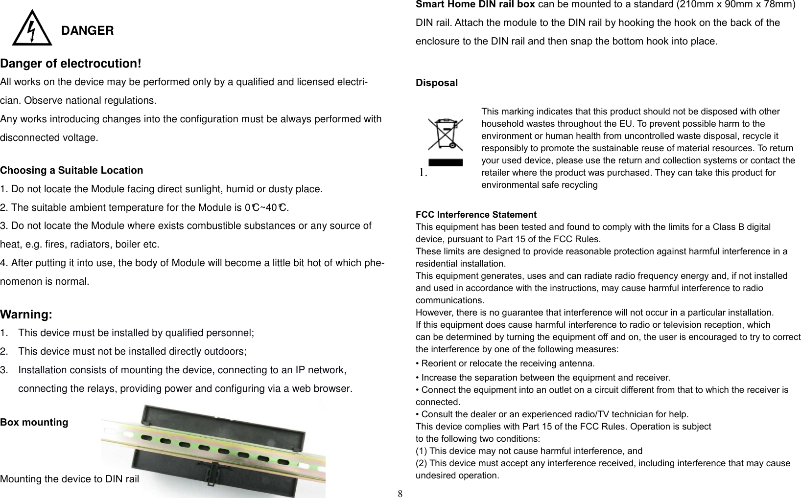 8    DANGER  Danger of electrocution! All works on the device may be performed only by a qualified and licensed electri-cian. Observe national regulations.  Any works introducing changes into the configuration must be always performed with disconnected voltage.  Choosing a Suitable Location    1. Do not locate the Module facing direct sunlight, humid or dusty place. 2. The suitable ambient temperature for the Module is 0°C~40°C. 3. Do not locate the Module where exists combustible substances or any source of heat, e.g. fires, radiators, boiler etc. 4. After putting it into use, the body of Module will become a little bit hot of which phe-nomenon is normal.  Warning:  1.  This device must be installed by qualified personnel;  2.  This device must not be installed directly outdoors;  3.  Installation consists of mounting the device, connecting to an IP network, connecting the relays, providing power and configuring via a web browser.   Box mounting  Mounting the device to DIN rail Smart Home DIN rail box can be mounted to a standard (210mm x 90mm x 78mm) DIN rail. Attach the module to the DIN rail by hooking the hook on the back of the enclosure to the DIN rail and then snap the bottom hook into place.  Disposal  1.  This marking indicates that this product should not be disposed with other household wastes throughout the EU. To prevent possible harm to the environment or human health from uncontrolled waste disposal, recycle it responsibly to promote the sustainable reuse of material resources. To return your used device, please use the return and collection systems or contact the retailer where the product was purchased. They can take this product for environmental safe recycling  FCC Interference Statement This equipment has been tested and found to comply with the limits for a Class B digital device, pursuant to Part 15 of the FCC Rules.  These limits are designed to provide reasonable protection against harmful interference in a residential installation.  This equipment generates, uses and can radiate radio frequency energy and, if not installed and used in accordance with the instructions, may cause harmful interference to radio communications.  However, there is no guarantee that interference will not occur in a particular installation.  If this equipment does cause harmful interference to radio or television reception, which can be determined by turning the equipment off and on, the user is encouraged to try to correct the interference by one of the following measures: • Reorient or relocate the receiving antenna. • Increase the separation between the equipment and receiver. • Connect the equipment into an outlet on a circuit different from that to which the receiver is connected. • Consult the dealer or an experienced radio/TV technician for help. This device complies with Part 15 of the FCC Rules. Operation is subject to the following two conditions: (1) This device may not cause harmful interference, and (2) This device must accept any interference received, including interference that may cause undesired operation. 