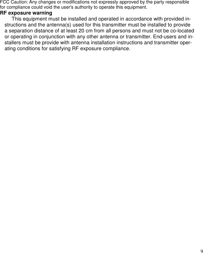 9  FCC Caution: Any changes or modifications not expressly approved by the party responsible for compliance could void the user&apos;s authority to operate this equipment. RF exposure warning        This equipment must be installed and operated in accordance with provided in-structions and the antenna(s) used for this transmitter must be installed to provide a separation distance of at least 20 cm from all persons and must not be co-located or operating in conjunction with any other antenna or transmitter. End-users and in-stallers must be provide with antenna installation instructions and transmitter oper-ating conditions for satisfying RF exposure compliance.   
