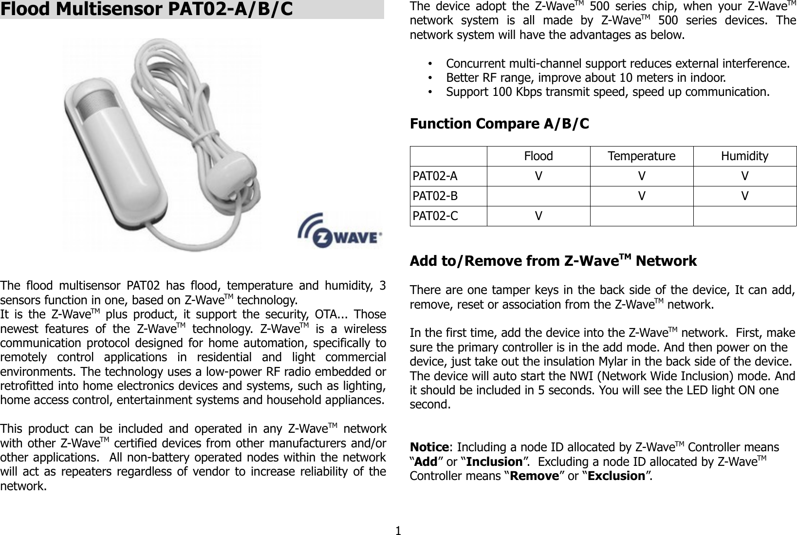 Flood Multisensor PAT02-A/B/C                 The flood multisensor PAT02 has flood, temperature and humidity, 3sensors function in one, based on Z-WaveTM technology.It is the  Z-WaveTM  plus product, it support the security, OTA... Thosenewest   features  of   the  Z-WaveTM  technology.  Z-WaveTM  is   a   wirelesscommunication protocol designed for home automation, specifically toremotely   control   applications   in   residential   and   light   commercialenvironments. The technology uses a low-power RF radio embedded orretrofitted into home electronics devices and systems, such as lighting,home access control, entertainment systems and household appliances.This product can be included and operated in any Z-WaveTM  networkwith other Z-WaveTM certified devices from other manufacturers and/orother applications.  All non-battery operated nodes within the networkwill act as repeaters regardless of vendor to increase reliability of thenetwork. The device adopt the Z-WaveTM  500 series chip, when your Z-WaveTMnetwork   system   is   all   made   by   Z-WaveTM  500   series   devices.   Thenetwork system will have the advantages as below.•Concurrent multi-channel support reduces external interference.•Better RF range, improve about 10 meters in indoor.•Support 100 Kbps transmit speed, speed up communication.Function Compare A/B/CFlood Temperature HumidityPAT02-A V V VPAT02-B V VPAT02-C VAdd to/Remove from Z-WaveTM NetworkThere are one tamper keys in the back side of the device, It can add,remove, reset or association from the Z-WaveTM network.In the first time, add the device into the Z-WaveTM network.  First, makesure the primary controller is in the add mode. And then power on the device, just take out the insulation Mylar in the back side of the device.The device will auto start the NWI (Network Wide Inclusion) mode. Andit should be included in 5 seconds. You will see the LED light ON one second.Notice: Including a node ID allocated by Z-WaveTM Controller means “Add” or “Inclusion”.  Excluding a node ID allocated by Z-WaveTM  Controller means “Remove” or “Exclusion”.1