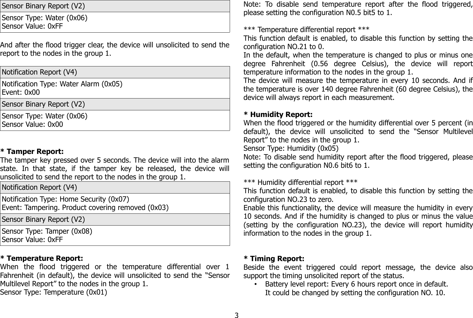 Sensor Binary Report (V2)Sensor Type: Water (0x06)Sensor Value: 0xFFAnd after the flood trigger clear, the device will unsolicited to send thereport to the nodes in the group 1.Notification Report (V4)Notification Type: Water Alarm (0x05)Event: 0x00Sensor Binary Report (V2)Sensor Type: Water (0x06)Sensor Value: 0x00* Tamper Report:The tamper key pressed over 5 seconds. The device will into the alarmstate.   In   that   state,   if   the   tamper   key  be   released,   the   device   willunsolicited to send the report to the nodes in the group 1.Notification Report (V4)Notification Type: Home Security (0x07)Event: Tampering. Product covering removed (0x03)Sensor Binary Report (V2)Sensor Type: Tamper (0x08)Sensor Value: 0xFF* Temperature Report:When   the   flood   triggered   or   the   temperature   differential   over   1Fahrenheit (in default), the device will unsolicited to send the “SensorMultilevel Report” to the nodes in the group 1.Sensor Type: Temperature (0x01)Note:   To   disable   send   temperature  report   after   the   flood   triggered,please setting the configuration N0.5 bit5 to 1.*** Temperature differential report ***This function default is enabled, to disable this function by setting theconfiguration NO.21 to 0.In the default, when the temperature is changed to plus or minus onedegree   Fahrenheit   (0.56   degree   Celsius),   the   device   will   reporttemperature information to the nodes in the group 1. The device will measure the temperature in every 10 seconds. And ifthe temperature is over 140 degree Fahrenheit (60 degree Celsius), thedevice will always report in each measurement. * Humidity Report:When the flood triggered or the humidity differential over 5 percent (indefault),   the   device   will   unsolicited   to   send   the   “Sensor   MultilevelReport” to the nodes in the group 1.Sensor Type: Humidity (0x05)Note: To disable send humidity report after the flood triggered, pleasesetting the configuration N0.6 bit6 to 1.*** Humidity differential report ***This function default is enabled, to disable this function by setting theconfiguration NO.23 to zero.Enable this functionality, the device will measure the humidity in every10 seconds. And if the humidity is changed to plus or minus the value(setting by the configuration NO.23), the device will report humidityinformation to the nodes in the group 1. * Timing Report:Beside   the   event   triggered   could   report   message,   the   device   alsosupport the timing unsolicited report of the status.•Battery level report: Every 6 hours report once in default.It could be changed by setting the configuration NO. 10.3