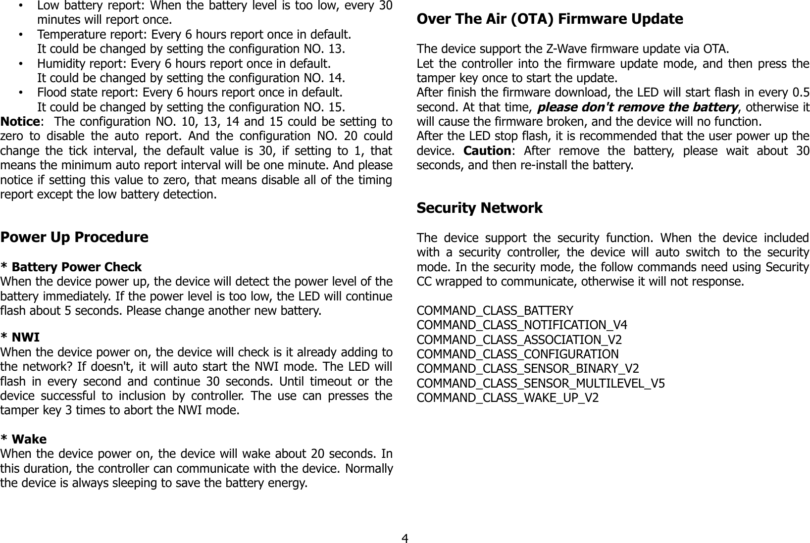 •Low battery report: When the battery level is too low, every 30minutes will report once.•Temperature report: Every 6 hours report once in default.It could be changed by setting the configuration NO. 13.•Humidity report: Every 6 hours report once in default.It could be changed by setting the configuration NO. 14.•Flood state report: Every 6 hours report once in default.It could be changed by setting the configuration NO. 15.Notice:  The configuration NO. 10, 13, 14 and 15 could be setting tozero to disable the auto report. And the configuration NO. 20 couldchange the tick interval, the default value is 30, if setting to 1, thatmeans the minimum auto report interval will be one minute. And pleasenotice if setting this value to zero, that means disable all of the timingreport except the low battery detection.Power Up Procedure* Battery Power CheckWhen the device power up, the device will detect the power level of thebattery immediately. If the power level is too low, the LED will continueflash about 5 seconds. Please change another new battery.* NWIWhen the device power on, the device will check is it already adding tothe network? If doesn&apos;t, it will auto start the NWI mode. The LED willflash in every second and continue 30 seconds. Until timeout or thedevice successful to inclusion by controller. The use can presses thetamper key 3 times to abort the NWI mode.* WakeWhen the device power on, the device will wake about 20 seconds. Inthis duration, the controller can communicate with the device. Normallythe device is always sleeping to save the battery energy.Over The Air (OTA) Firmware UpdateThe device support the Z-Wave firmware update via OTA.Let the controller into the firmware update mode, and then press thetamper key once to start the update.After finish the firmware download, the LED will start flash in every 0.5second. At that time, please don&apos;t remove the battery, otherwise itwill cause the firmware broken, and the device will no function.After the LED stop flash, it is recommended that the user power up thedevice.  Caution:   After   remove   the   battery,   please   wait   about   30seconds, and then re-install the battery.Security NetworkThe device support   the   security function.  When  the device includedwith a security controller, the device will auto switch to the securitymode. In the security mode, the follow commands need using SecurityCC wrapped to communicate, otherwise it will not response.COMMAND_CLASS_BATTERYCOMMAND_CLASS_NOTIFICATION_V4COMMAND_CLASS_ASSOCIATION_V2COMMAND_CLASS_CONFIGURATIONCOMMAND_CLASS_SENSOR_BINARY_V2COMMAND_CLASS_SENSOR_MULTILEVEL_V5COMMAND_CLASS_WAKE_UP_V24