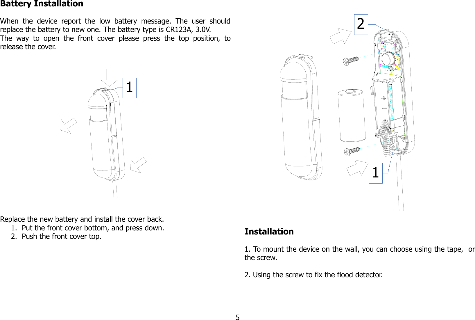 Battery InstallationWhen   the   device   report   the   low   battery   message.   The   user   shouldreplace the battery to new one. The battery type is CR123A, 3.0V.The   way  to   open   the   front   cover   please   press   the   top   position,   torelease the cover.Replace the new battery and install the cover back.1. Put the front cover bottom, and press down.2. Push the front cover top. Installation1. To mount the device on the wall, you can choose using the tape,  orthe screw.2. Using the screw to fix the flood detector.5112