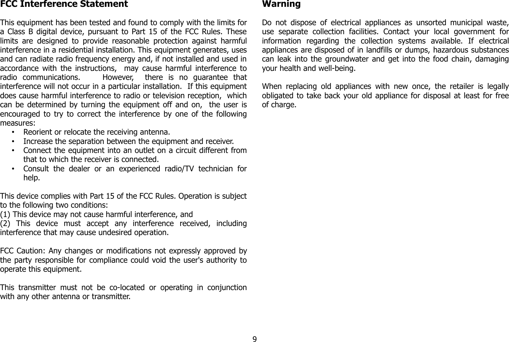 FCC Interference Statement This equipment has been tested and found to comply with the limits fora Class B digital device, pursuant to Part 15 of the FCC Rules. Theselimits  are  designed to provide reasonable protection  against harmfulinterference in a residential installation. This equipment generates, usesand can radiate radio frequency energy and, if not installed and used inaccordance with the instructions,   may cause harmful interference toradio   communications.         However,     there   is   no   guarantee   thatinterference will not occur in a particular installation.  If this equipmentdoes cause harmful interference to radio or television reception,  whichcan be determined by turning the equipment off and on,   the user isencouraged to try to correct the interference by one of the followingmeasures:•Reorient or relocate the receiving antenna.•Increase the separation between the equipment and receiver.•Connect the equipment into an outlet on a circuit different fromthat to which the receiver is connected.•Consult   the   dealer   or   an   experienced   radio/TV   technician   forhelp.This device complies with Part 15 of the FCC Rules. Operation is subjectto the following two conditions: (1) This device may not cause harmful interference, and(2)   This   device   must   accept   any   interference   received,   includinginterference that may cause undesired operation.  FCC Caution: Any changes or modifications not expressly approved bythe party responsible for compliance could void the user&apos;s authority tooperate this equipment.  This  transmitter  must  not   be   co-located   or  operating  in  conjunctionwith any other antenna or transmitter.WarningDo not dispose  of electrical appliances as unsorted municipal waste,use   separate   collection   facilities.   Contact   your   local   government   forinformation   regarding   the   collection   systems   available.   If   electricalappliances are disposed of in landfills or dumps, hazardous substancescan leak into the groundwater and get into the food chain, damagingyour health and well-being.When  replacing old appliances with  new once,  the retailer  is legallyobligated to take back your old appliance for disposal at least for freeof charge.9
