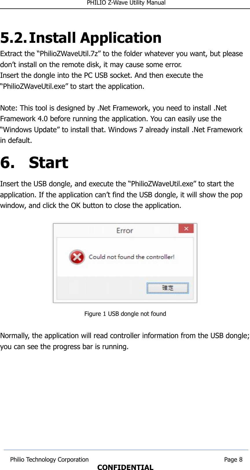  PHILIO Z-Wave Utility Manual5.2.Install ApplicationExtract the “PhilioZWaveUtil.7z” to the folder whatever you want, but please don’t install on the remote disk, it may cause some error.Insert the dongle into the PC USB socket. And then execute the “PhilioZWaveUtil.exe” to start the application.Note: This tool is designed by .Net Framework, you need to install .Net Framework 4.0 before running the application. You can easily use the “Windows Update” to install that. Windows 7 already install .Net Framework in default.6. StartInsert the USB dongle, and execute the “PhilioZWaveUtil.exe” to start the application. If the application can’t find the USB dongle, it will show the pop window, and click the OK button to close the application.Figure 1 USB dongle not foundNormally, the application will read controller information from the USB dongle;you can see the progress bar is running. Philio Technology Corporation                                                                        Page 8CONFIDENTIAL