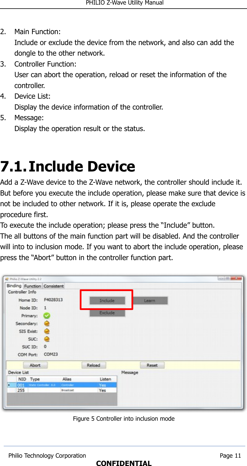  PHILIO Z-Wave Utility Manual2. Main Function:Include or exclude the device from the network, and also can add the dongle to the other network.3. Controller Function:User can abort the operation, reload or reset the information of the controller.4. Device List:Display the device information of the controller.5. Message:Display the operation result or the status.7.1.Include DeviceAdd a Z-Wave device to the Z-Wave network, the controller should include it. But before you execute the include operation, please make sure that device isnot be included to other network. If it is, please operate the exclude procedure first. To execute the include operation; please press the “Include” button.The all buttons of the main function part will be disabled. And the controller will into to inclusion mode. If you want to abort the include operation, please press the “Abort” button in the controller function part.Figure 5 Controller into inclusion mode Philio Technology Corporation                                                                        Page 11CONFIDENTIAL