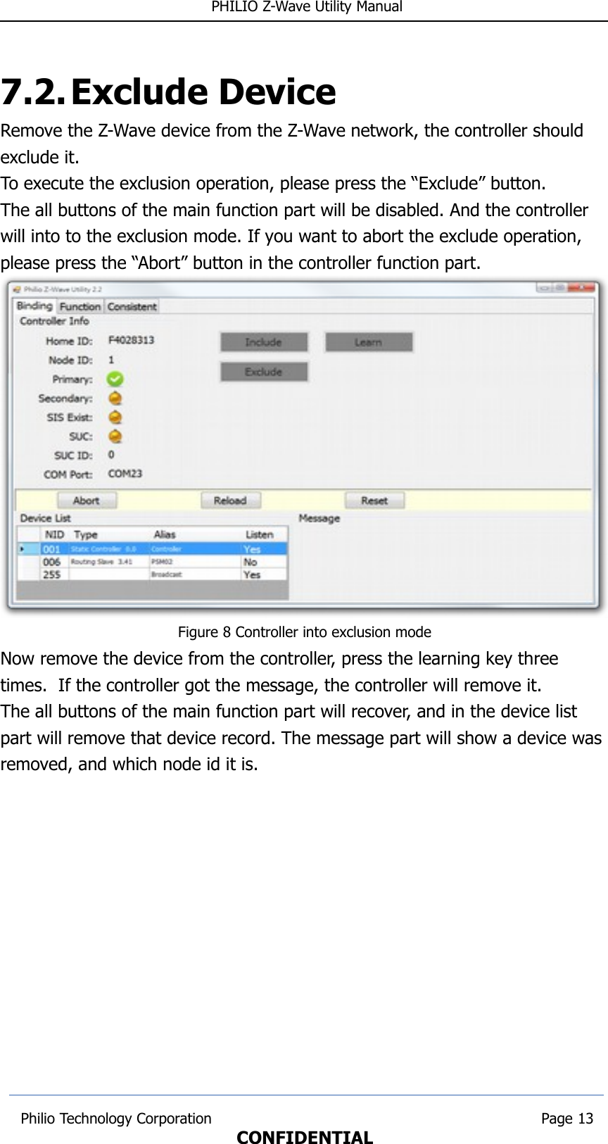  PHILIO Z-Wave Utility Manual7.2.Exclude DeviceRemove the Z-Wave device from the Z-Wave network, the controller should exclude it. To execute the exclusion operation, please press the “Exclude” button.The all buttons of the main function part will be disabled. And the controller will into to the exclusion mode. If you want to abort the exclude operation, please press the “Abort” button in the controller function part.Figure 8 Controller into exclusion modeNow remove the device from the controller, press the learning key three times.  If the controller got the message, the controller will remove it.The all buttons of the main function part will recover, and in the device list part will remove that device record. The message part will show a device was removed, and which node id it is. Philio Technology Corporation                                                                        Page 13CONFIDENTIAL