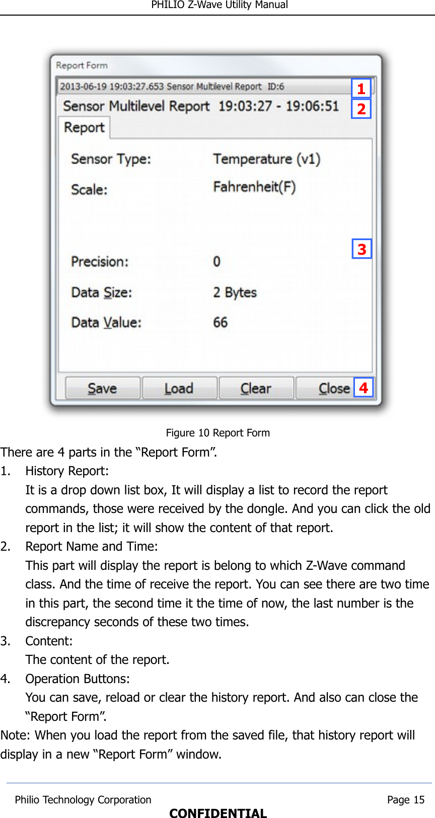  PHILIO Z-Wave Utility ManualFigure 10 Report FormThere are 4 parts in the “Report Form”.1. History Report:It is a drop down list box, It will display a list to record the report commands, those were received by the dongle. And you can click the old report in the list; it will show the content of that report.2. Report Name and Time:This part will display the report is belong to which Z-Wave command class. And the time of receive the report. You can see there are two time in this part, the second time it the time of now, the last number is the discrepancy seconds of these two times.3. Content:The content of the report.4. Operation Buttons:You can save, reload or clear the history report. And also can close the “Report Form”.Note: When you load the report from the saved file, that history report will display in a new “Report Form” window. Philio Technology Corporation                                                                        Page 15CONFIDENTIAL1234