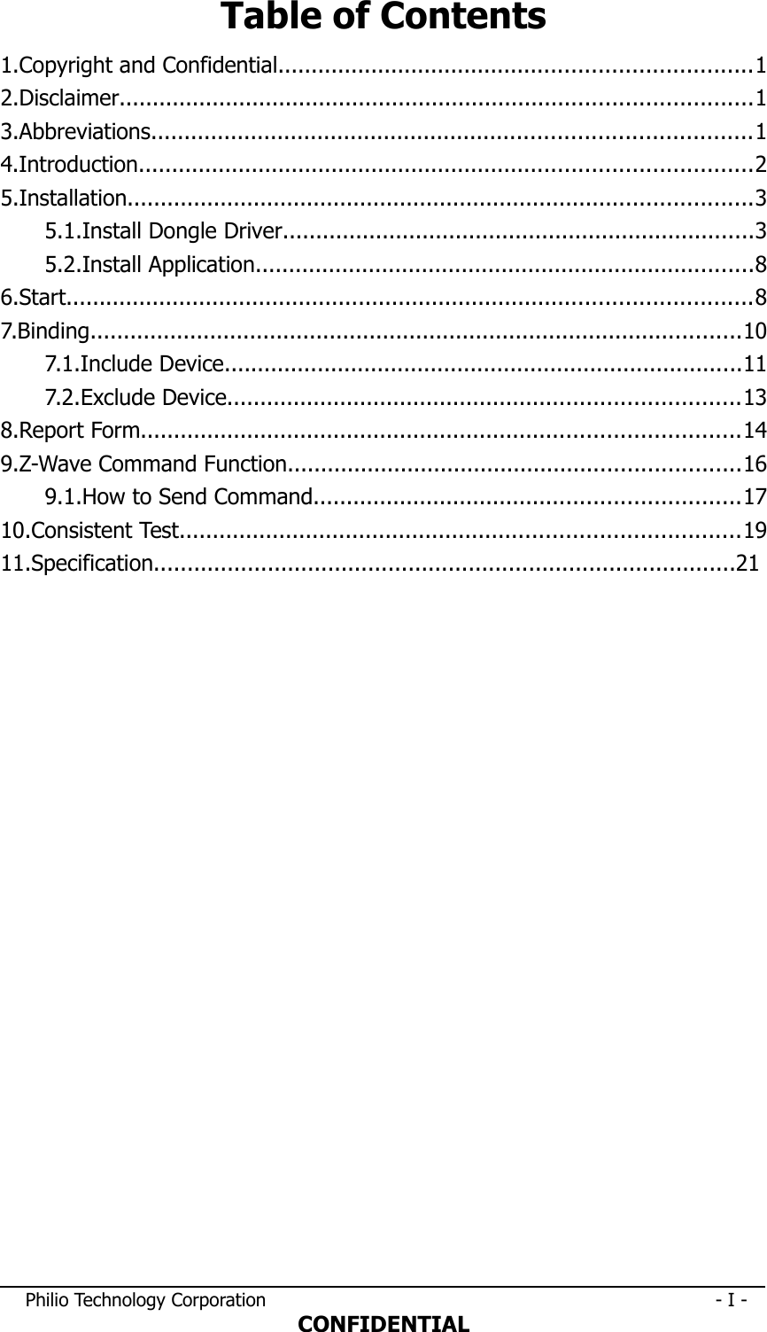 Table of Contents1.Copyright and Confidential.......................................................................12.Disclaimer...............................................................................................13.Abbreviations..........................................................................................14.Introduction............................................................................................25.Installation..............................................................................................35.1.Install Dongle Driver.......................................................................35.2.Install Application...........................................................................86.Start.......................................................................................................87.Binding..................................................................................................107.1.Include Device..............................................................................117.2.Exclude Device.............................................................................138.Report Form..........................................................................................149.Z-Wave Command Function....................................................................169.1.How to Send Command................................................................1710.Consistent Test....................................................................................1911.Specification.......................................................................................21 Philio Technology Corporation                                                                              - I -CONFIDENTIAL